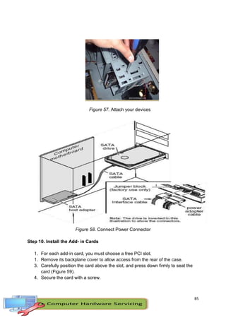 85
Figure 57. Attach your devices
Figure 58. Connect Power Connector
Step 10. Install the Add- in Cards
1. For each add-in card, you must choose a free PCI slot.
1. Remove its backplane cover to allow access from the rear of the case.
3. Carefully position the card above the slot, and press down firmly to seat the
card (Figure 59).
4. Secure the card with a screw.
 