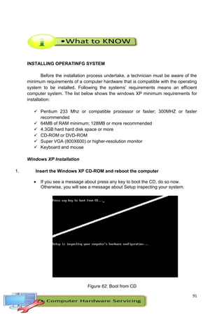 91
INSTALLING OPERATINFG SYSTEM
Before the installation process undertake, a technician must be aware of the
minimum requirements of a computer hardware that is compatible with the operating
system to be installed. Following the systems’ requirements means an efficient
computer system. The list below shows the windows XP minimum requirements for
installation:
 Pentium 233 Mhz or compatible processor or faster; 300MHZ or faster
recommended
 64MB of RAM minimum; 128MB or more recommended
 4.3GB hard hard disk space or more
 CD-ROM or DVD-ROM
 Super VGA (800X600) or higher-resolution monitor
 Keyboard and mouse
Windows XP Installation
1. Insert the Windows XP CD-ROM and reboot the computer
 If you see a message about press any key to boot the CD, do so now.
Otherwise, you will see a message about Setup inspecting your system.
Figure 62. Boot from CD
 
