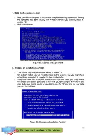 93
4. Read the license agreement
 Next, you'll have to agree to Microsoft's complex licensing agreement. Among
the highlights: You don't actually own Windows XP and you can only install it
on one PC.
 Hit F8 to continue.
Figure 65. License and Agreement
5. Choose an installation partition
 This crucial step lets you choose where to install XP.
 On a clean install, you will typically install to the C: drive, but you might have
other ideas, especially if you plan to dual-boot with 9x.
 Setup will show you all of your available disks (in this case, just one) and let
you create and delete partitions as needed. So, for example, if you have one
disk, but would like to create two partitions, one for XP and one for your data,
you can do that here.
Figure 66. Choose an Installation Partition
 