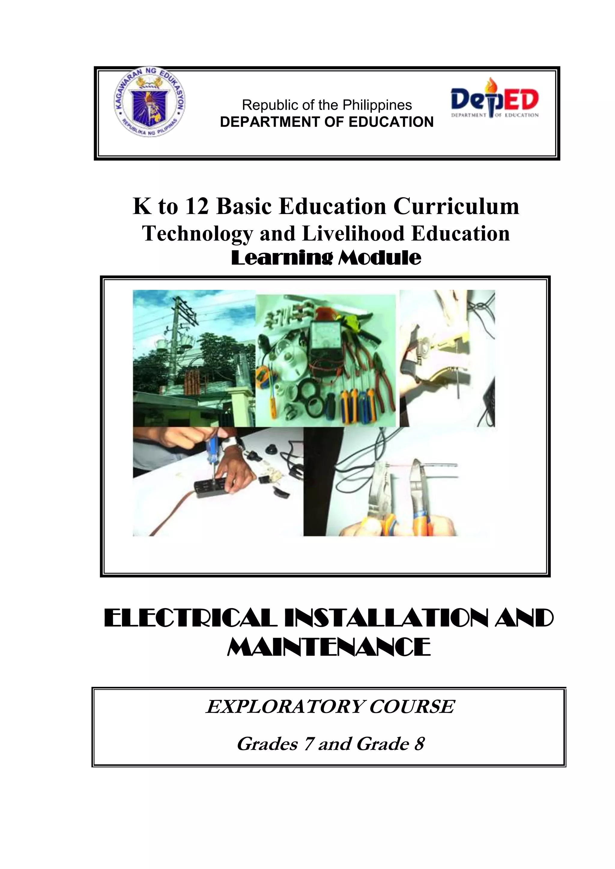 Republic of the Philippines 
DEPARTMENT OF EDUCATION 
K to 12 Basic Education Curriculum 
Technology and Livelihood Education 
Learning Module 
ELECTRICAL INSTALLATION AND 
MAINTENANCE 
EXPLORATORY COURSE 
Grades 7 and Grade 8 
 