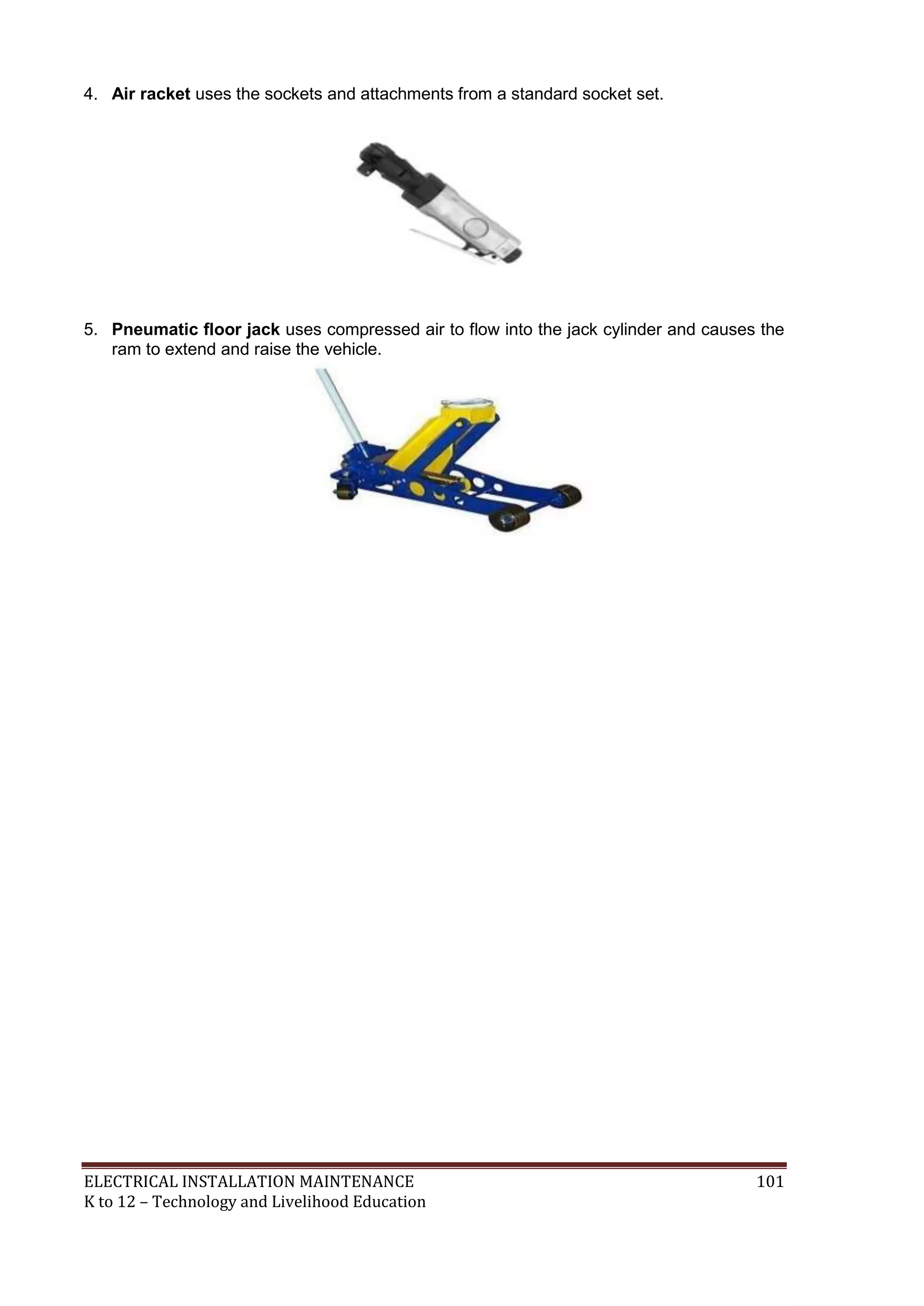 4. Air racket uses the sockets and attachments from a standard socket set. 
5. Pneumatic floor jack uses compressed air to flow into the jack cylinder and causes the 
ram to extend and raise the vehicle. 
ELECTRICAL INSTALLATION MAINTENANCE 101 
K to 12 – Technology and Livelihood Education 
 