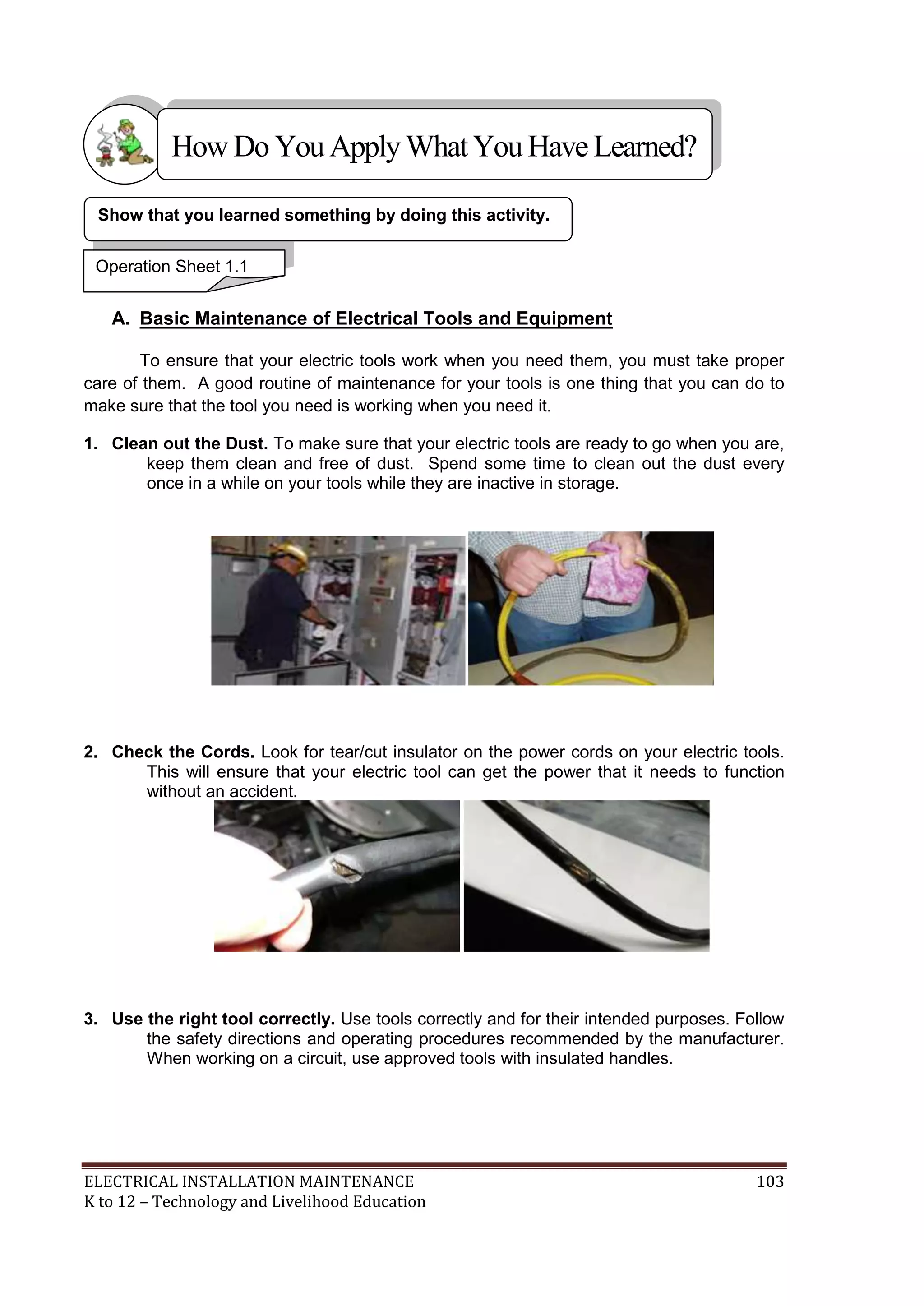How Do You Apply What You Have Learned? 
Show that you learned something by doing this activity. 
Operation Sheet 1.1 
A. Basic Maintenance of Electrical Tools and Equipment 
To ensure that your electric tools work when you need them, you must take proper 
care of them. A good routine of maintenance for your tools is one thing that you can do to 
make sure that the tool you need is working when you need it. 
1. Clean out the Dust. To make sure that your electric tools are ready to go when you are, 
keep them clean and free of dust. Spend some time to clean out the dust every 
once in a while on your tools while they are inactive in storage. 
2. Check the Cords. Look for tear/cut insulator on the power cords on your electric tools. 
This will ensure that your electric tool can get the power that it needs to function 
without an accident. 
3. Use the right tool correctly. Use tools correctly and for their intended purposes. Follow 
the safety directions and operating procedures recommended by the manufacturer. 
When working on a circuit, use approved tools with insulated handles. 
ELECTRICAL INSTALLATION MAINTENANCE 103 
K to 12 – Technology and Livelihood Education 
 