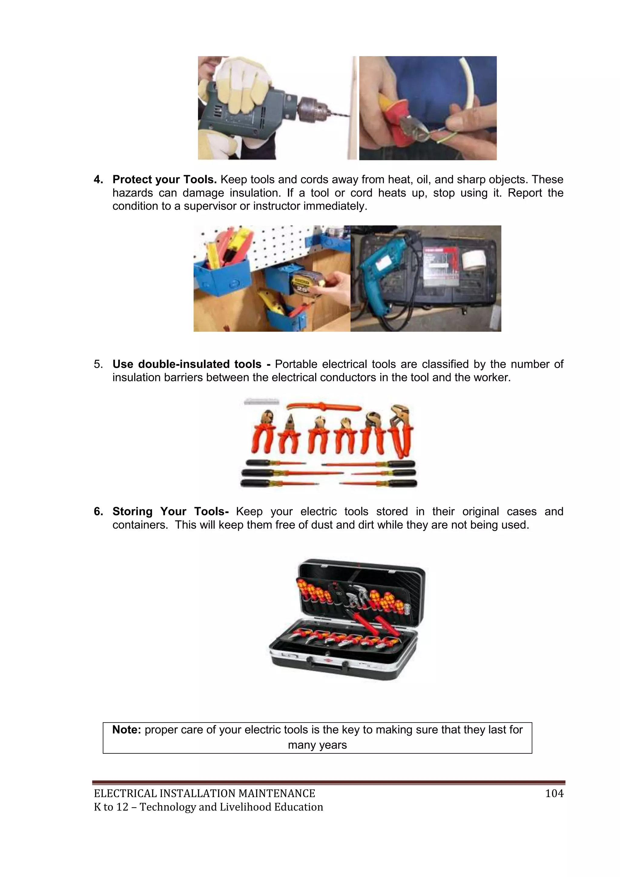4. Protect your Tools. Keep tools and cords away from heat, oil, and sharp objects. These 
hazards can damage insulation. If a tool or cord heats up, stop using it. Report the 
condition to a supervisor or instructor immediately. 
5. Use double-insulated tools - Portable electrical tools are classified by the number of 
insulation barriers between the electrical conductors in the tool and the worker. 
6. Storing Your Tools- Keep your electric tools stored in their original cases and 
containers. This will keep them free of dust and dirt while they are not being used. 
Note: proper care of your electric tools is the key to making sure that they last for 
many years 
ELECTRICAL INSTALLATION MAINTENANCE 104 
K to 12 – Technology and Livelihood Education 
 