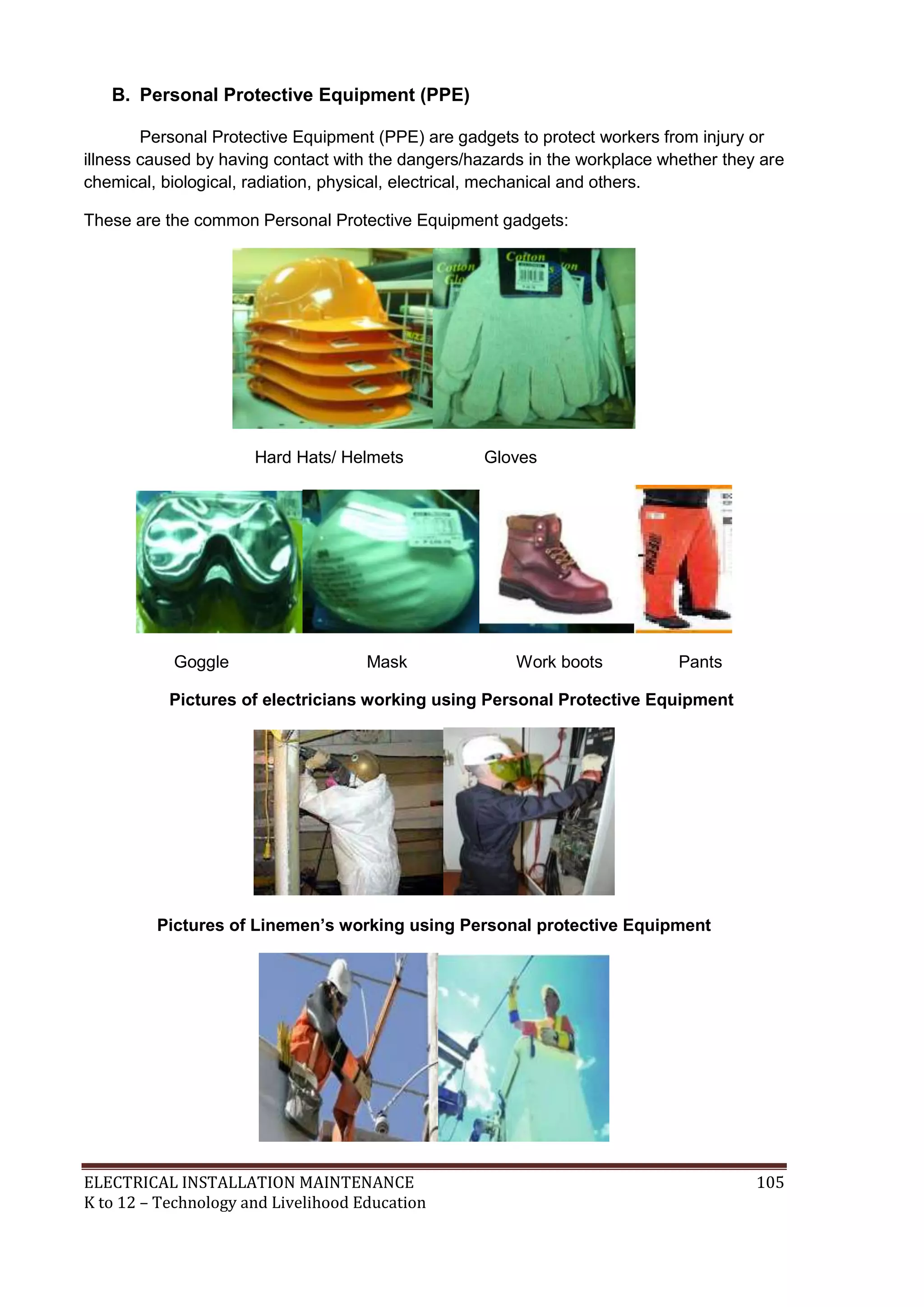 B. Personal Protective Equipment (PPE) 
Personal Protective Equipment (PPE) are gadgets to protect workers from injury or 
illness caused by having contact with the dangers/hazards in the workplace whether they are 
chemical, biological, radiation, physical, electrical, mechanical and others. 
These are the common Personal Protective Equipment gadgets: 
Hard Hats/ Helmets Gloves 
Goggle Mask Work boots Pants 
Pictures of electricians working using Personal Protective Equipment 
Pictures of Linemen’s working using Personal protective Equipment 
ELECTRICAL INSTALLATION MAINTENANCE 105 
K to 12 – Technology and Livelihood Education 
 