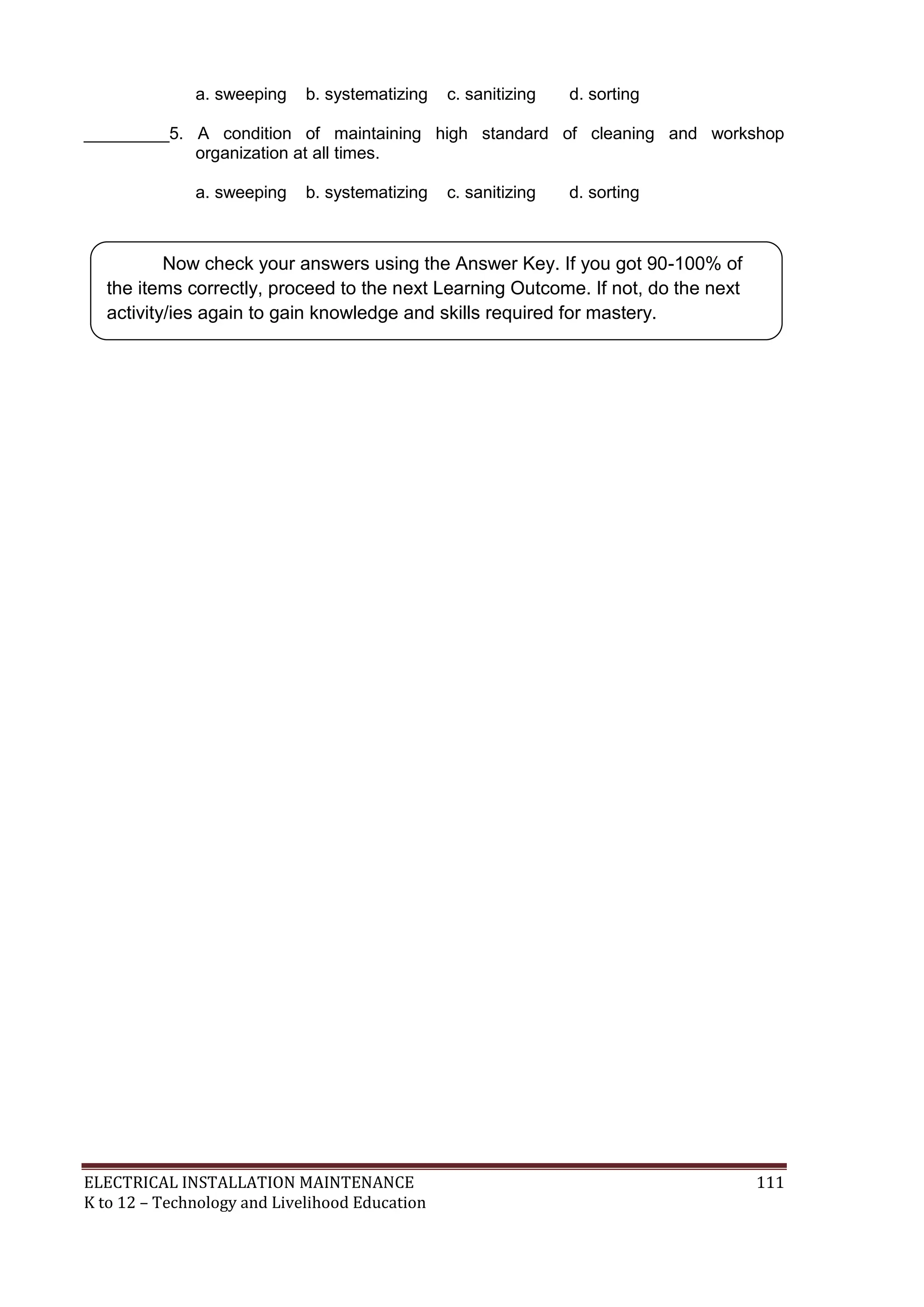 a. sweeping b. systematizing c. sanitizing d. sorting 
_________5. A condition of maintaining high standard of cleaning and workshop 
organization at all times. 
a. sweeping b. systematizing c. sanitizing d. sorting 
Now check your answers using the Answer Key. If you got 90-100% of 
the items correctly, proceed to the next Learning Outcome. If not, do the next 
activity/ies again to gain knowledge and skills required for mastery. 
ELECTRICAL INSTALLATION MAINTENANCE 111 
K to 12 – Technology and Livelihood Education 
 