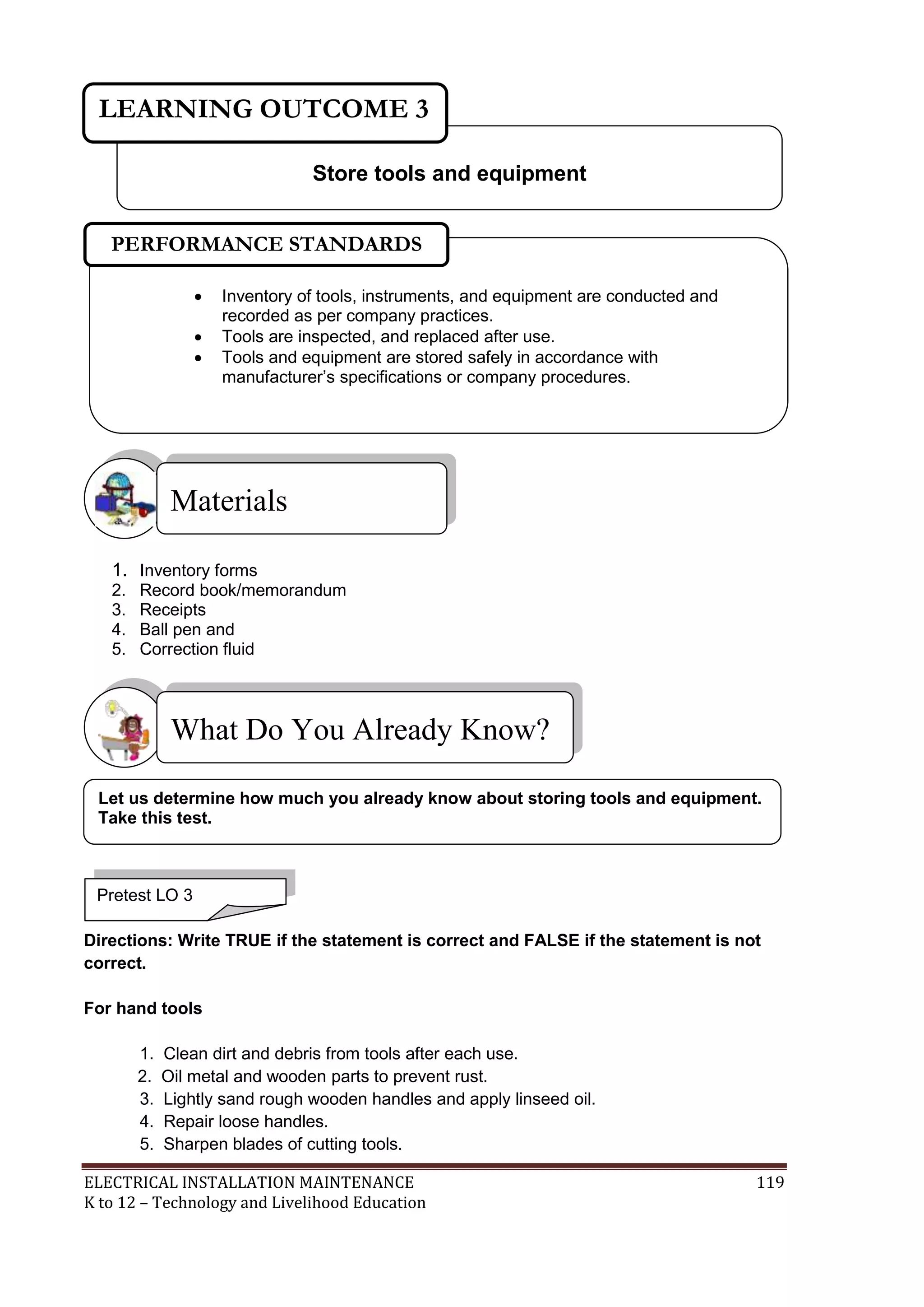 LEARNING OUTCOME 3 
PERFORMANCE STANDARDS 
 Inventory of tools, instruments, and equipment are conducted and 
recorded as per company practices. 
 Tools are inspected, and replaced after use. 
 Tools and equipment are stored safely in accordance with 
manufacturer’s specifications or company procedures. 
Materials 
Store tools and equipment 
 
1. Inventory forms 
2. Record book/memorandum 
3. Receipts 
4. Ball pen and 
5. Correction fluid 
What Do You Already Know? 
Let us determine how much you already know about storing tools and equipment. 
Take this test. 
Pretest LO 3 
Directions: Write TRUE if the statement is correct and FALSE if the statement is not 
correct. 
For hand tools 
1. Clean dirt and debris from tools after each use. 
2. Oil metal and wooden parts to prevent rust. 
3. Lightly sand rough wooden handles and apply linseed oil. 
4. Repair loose handles. 
5. Sharpen blades of cutting tools. 
ELECTRICAL INSTALLATION MAINTENANCE 119 
K to 12 – Technology and Livelihood Education 
 