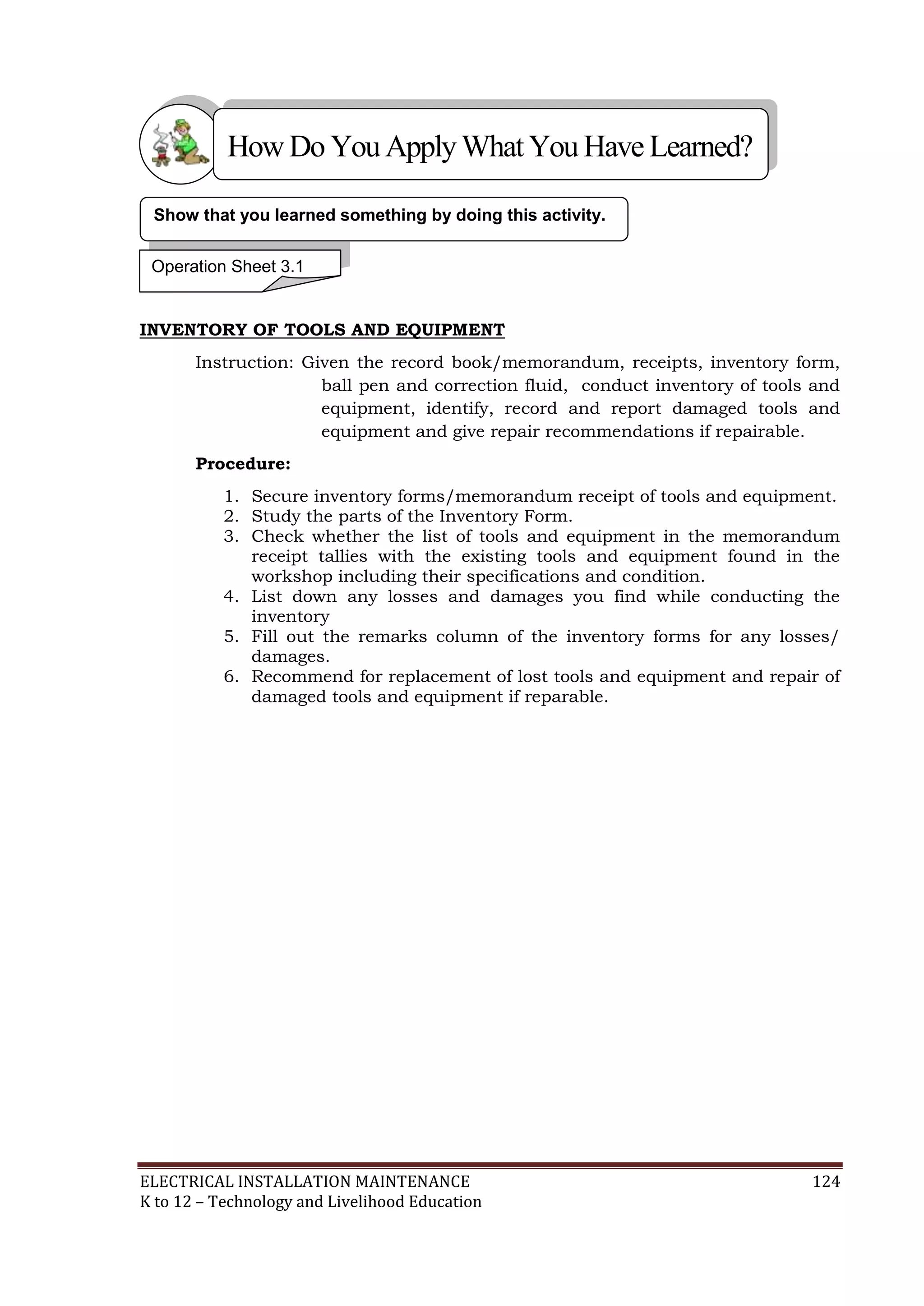 How Do You Apply What You Have Learned? 
Show that you learned something by doing this activity. 
Operation Sheet 3.1 
INVENTORY OF TOOLS AND EQUIPMENT 
Instruction: Given the record book/memorandum, receipts, inventory form, 
ball pen and correction fluid, conduct inventory of tools and 
equipment, identify, record and report damaged tools and 
equipment and give repair recommendations if repairable. 
Procedure: 
1. Secure inventory forms/memorandum receipt of tools and equipment. 
2. Study the parts of the Inventory Form. 
3. Check whether the list of tools and equipment in the memorandum 
receipt tallies with the existing tools and equipment found in the 
workshop including their specifications and condition. 
4. List down any losses and damages you find while conducting the 
inventory 
5. Fill out the remarks column of the inventory forms for any losses/ 
damages. 
6. Recommend for replacement of lost tools and equipment and repair of 
damaged tools and equipment if reparable. 
ELECTRICAL INSTALLATION MAINTENANCE 124 
K to 12 – Technology and Livelihood Education 
 