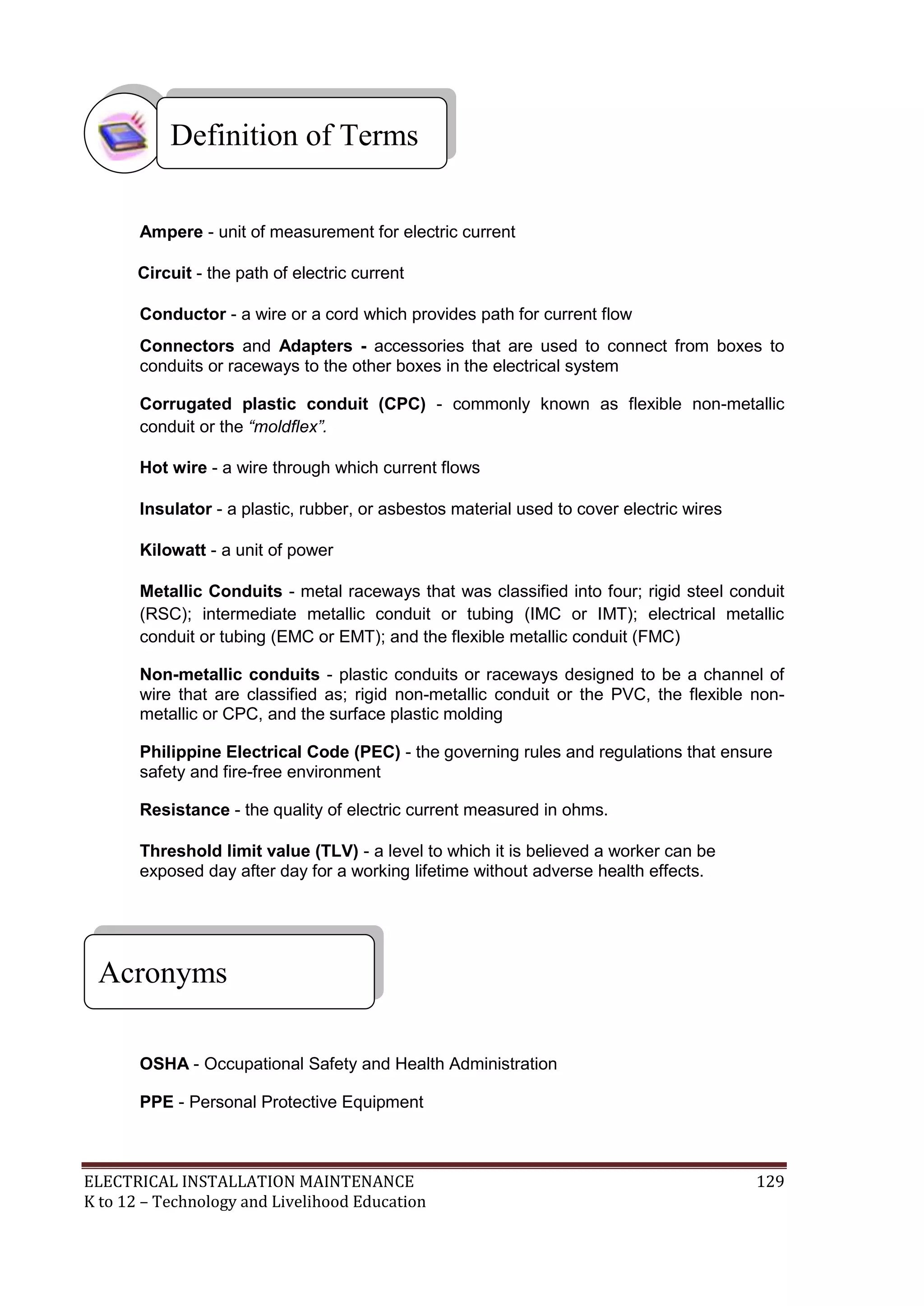 Definition of Terms 
Ampere - unit of measurement for electric current 
Circuit - the path of electric current 
Conductor - a wire or a cord which provides path for current flow 
Connectors and Adapters - accessories that are used to connect from boxes to 
conduits or raceways to the other boxes in the electrical system 
Corrugated plastic conduit (CPC) - commonly known as flexible non-metallic 
conduit or the “moldflex”. 
Hot wire - a wire through which current flows 
Insulator - a plastic, rubber, or asbestos material used to cover electric wires 
Kilowatt - a unit of power 
Metallic Conduits - metal raceways that was classified into four; rigid steel conduit 
(RSC); intermediate metallic conduit or tubing (IMC or IMT); electrical metallic 
conduit or tubing (EMC or EMT); and the flexible metallic conduit (FMC) 
Non-metallic conduits - plastic conduits or raceways designed to be a channel of 
wire that are classified as; rigid non-metallic conduit or the PVC, the flexible non-metallic 
or CPC, and the surface plastic molding 
Philippine Electrical Code (PEC) - the governing rules and regulations that ensure 
safety and fire-free environment 
Resistance - the quality of electric current measured in ohms. 
Threshold limit value (TLV) - a level to which it is believed a worker can be 
exposed day after day for a working lifetime without adverse health effects. 
Acronyms 
OSHA - Occupational Safety and Health Administration 
PPE - Personal Protective Equipment 
ELECTRICAL INSTALLATION MAINTENANCE 129 
K to 12 – Technology and Livelihood Education 
 