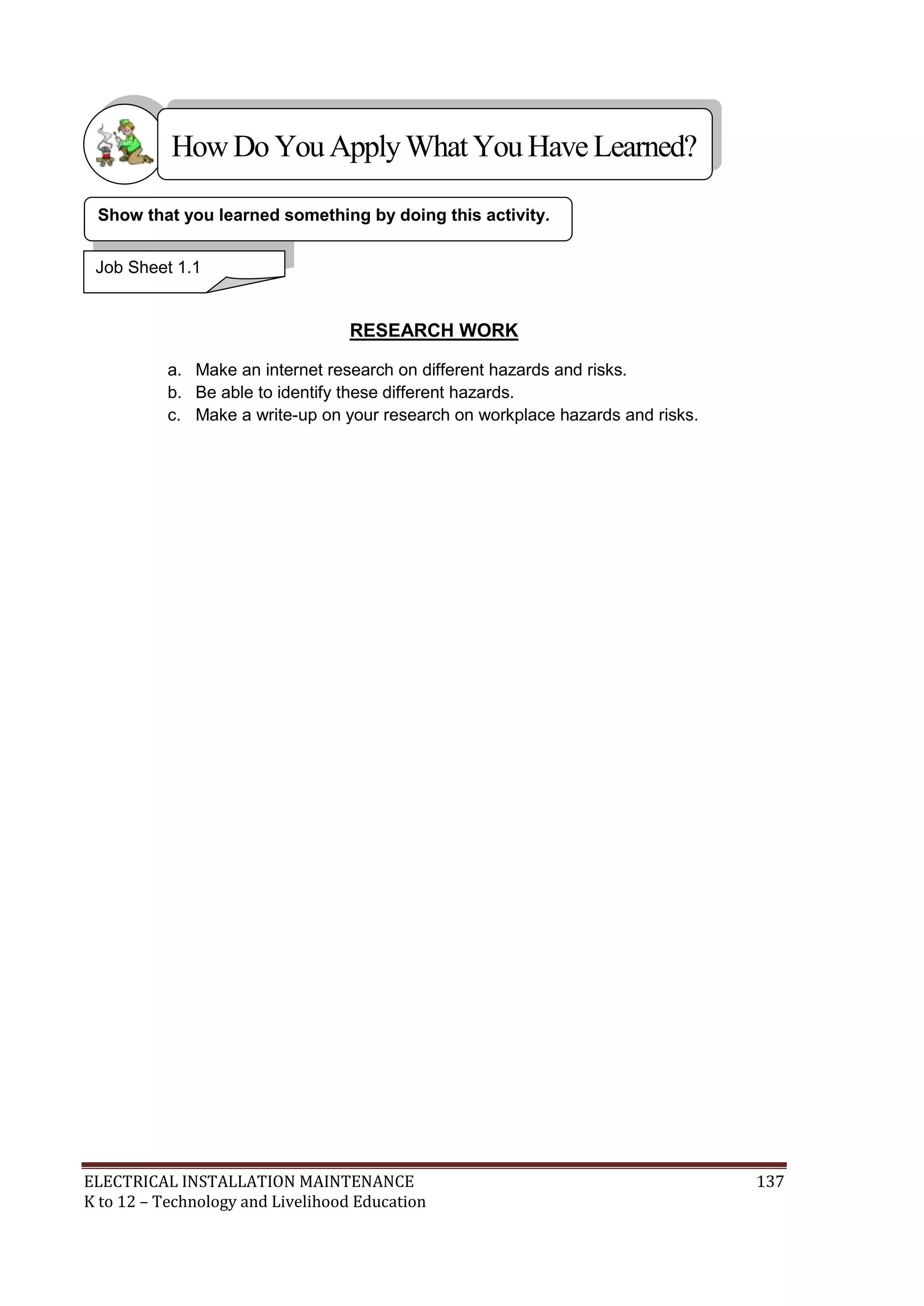 How Do You Apply What You Have Learned? 
Show that you learned something by doing this activity. 
RESEARCH WORK 
Job Sheet 1.1 
a. Make an internet research on different hazards and risks. 
b. Be able to identify these different hazards. 
c. Make a write-up on your research on workplace hazards and risks. 
ELECTRICAL INSTALLATION MAINTENANCE 137 
K to 12 – Technology and Livelihood Education 
 