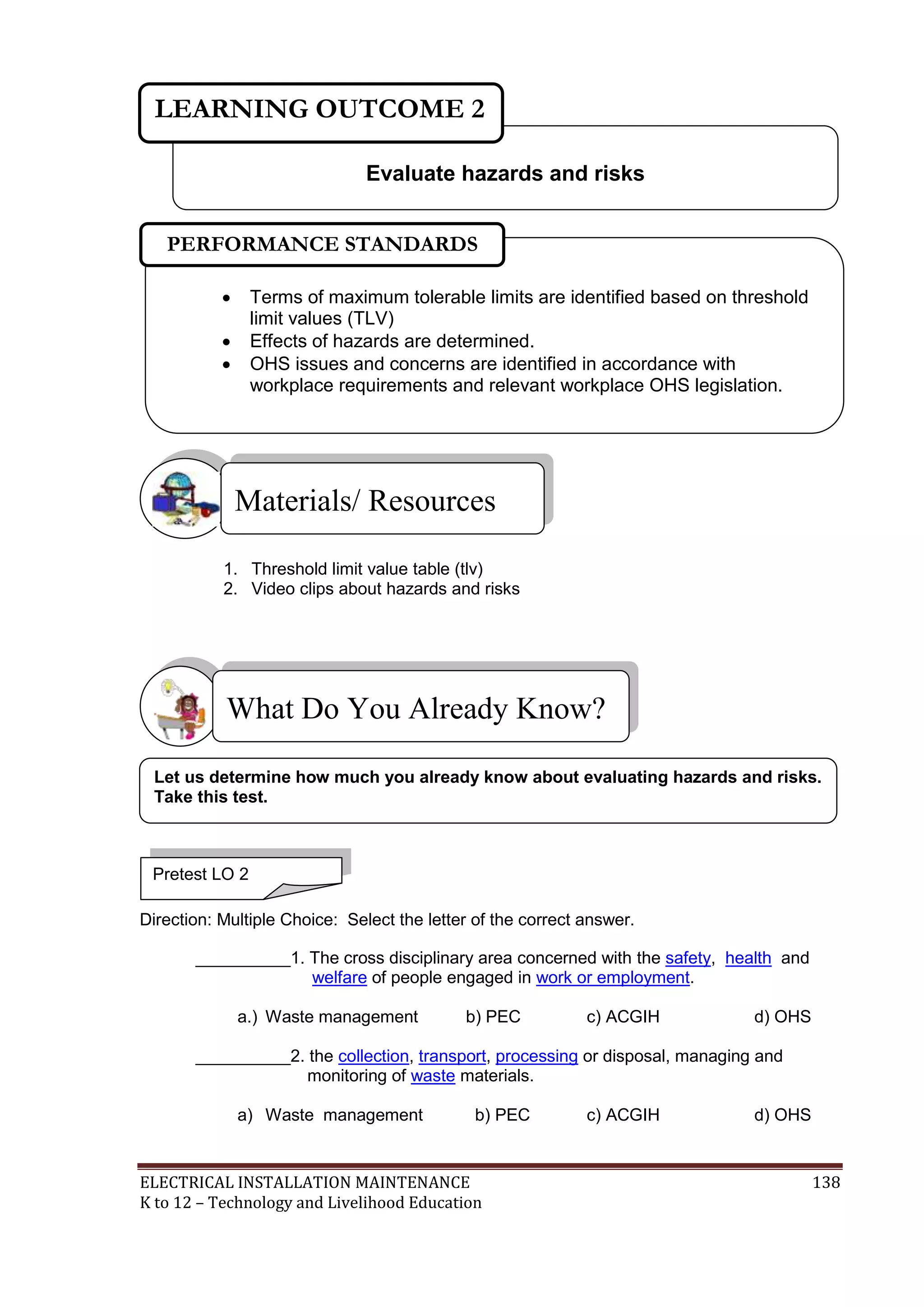 LEARNING OUTCOME 2 
Evaluate hazards and risks 
PERFORMANCE STANDARDS 
 Terms of maximum tolerable limits are identified based on threshold 
limit values (TLV) 
 Effects of hazards are determined. 
 OHS issues and concerns are identified in accordance with 
workplace requirements and relevant workplace OHS legislation. 
Materials/ Resources 
1. Threshold limit value table (tlv) 
2. Video clips about hazards and risks 
What Do You Already Know? 
 
Let us determine how much you already know about evaluating hazards and risks. 
Take this test. 
Pretest LO 2 
Direction: Multiple Choice: Select the letter of the correct answer. 
__________1. The cross disciplinary area concerned with the safety, health and 
welfare of people engaged in work or employment. 
a.) Waste management b) PEC c) ACGIH d) OHS 
__________2. the collection, transport, processing or disposal, managing and 
monitoring of waste materials. 
a) Waste management b) PEC c) ACGIH d) OHS 
ELECTRICAL INSTALLATION MAINTENANCE 138 
K to 12 – Technology and Livelihood Education 
 