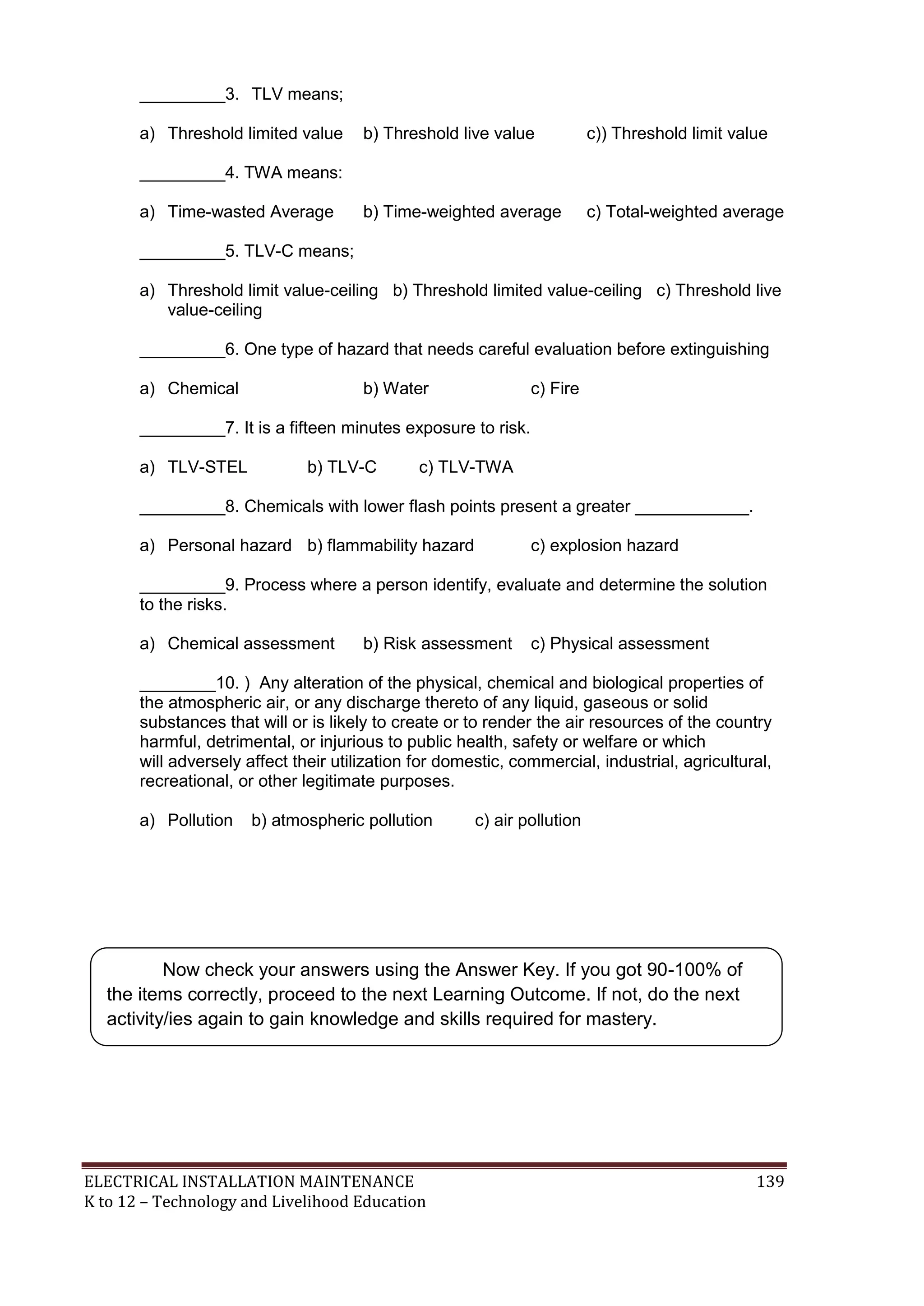 _________3. TLV means; 
a) Threshold limited value b) Threshold live value c)) Threshold limit value 
_________4. TWA means: 
a) Time-wasted Average b) Time-weighted average c) Total-weighted average 
_________5. TLV-C means; 
a) Threshold limit value-ceiling b) Threshold limited value-ceiling c) Threshold live 
value-ceiling 
_________6. One type of hazard that needs careful evaluation before extinguishing 
a) Chemical b) Water c) Fire 
_________7. It is a fifteen minutes exposure to risk. 
a) TLV-STEL b) TLV-C c) TLV-TWA 
_________8. Chemicals with lower flash points present a greater ____________. 
a) Personal hazard b) flammability hazard c) explosion hazard 
_________9. Process where a person identify, evaluate and determine the solution 
to the risks. 
a) Chemical assessment b) Risk assessment c) Physical assessment 
________10. ) Any alteration of the physical, chemical and biological properties of 
the atmospheric air, or any discharge thereto of any liquid, gaseous or solid 
substances that will or is likely to create or to render the air resources of the country 
harmful, detrimental, or injurious to public health, safety or welfare or which 
will adversely affect their utilization for domestic, commercial, industrial, agricultural, 
recreational, or other legitimate purposes. 
a) Pollution b) atmospheric pollution c) air pollution 
Now check your answers using the Answer Key. If you got 90-100% of 
the items correctly, proceed to the next Learning Outcome. If not, do the next 
activity/ies again to gain knowledge and skills required for mastery. 
ELECTRICAL INSTALLATION MAINTENANCE 139 
K to 12 – Technology and Livelihood Education 
 