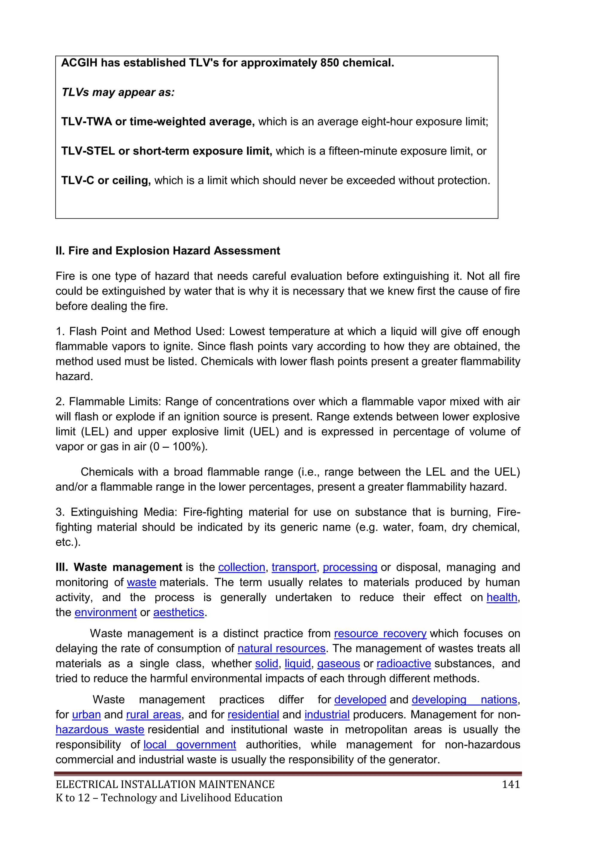 ACGIH has established TLV's for approximately 850 chemical. 
TLVs may appear as: 
TLV-TWA or time-weighted average, which is an average eight-hour exposure limit; 
TLV-STEL or short-term exposure limit, which is a fifteen-minute exposure limit, or 
TLV-C or ceiling, which is a limit which should never be exceeded without protection. 
II. Fire and Explosion Hazard Assessment 
Fire is one type of hazard that needs careful evaluation before extinguishing it. Not all fire 
could be extinguished by water that is why it is necessary that we knew first the cause of fire 
before dealing the fire. 
1. Flash Point and Method Used: Lowest temperature at which a liquid will give off enough 
flammable vapors to ignite. Since flash points vary according to how they are obtained, the 
method used must be listed. Chemicals with lower flash points present a greater flammability 
hazard. 
2. Flammable Limits: Range of concentrations over which a flammable vapor mixed with air 
will flash or explode if an ignition source is present. Range extends between lower explosive 
limit (LEL) and upper explosive limit (UEL) and is expressed in percentage of volume of 
vapor or gas in air (0 – 100%). 
Chemicals with a broad flammable range (i.e., range between the LEL and the UEL) 
and/or a flammable range in the lower percentages, present a greater flammability hazard. 
3. Extinguishing Media: Fire-fighting material for use on substance that is burning, Fire-fighting 
material should be indicated by its generic name (e.g. water, foam, dry chemical, 
etc.). 
III. Waste management is the collection, transport, processing or disposal, managing and 
monitoring of waste materials. The term usually relates to materials produced by human 
activity, and the process is generally undertaken to reduce their effect on health, 
the environment or aesthetics. 
Waste management is a distinct practice from resource recovery which focuses on 
delaying the rate of consumption of natural resources. The management of wastes treats all 
materials as a single class, whether solid, liquid, gaseous or radioactive substances, and 
tried to reduce the harmful environmental impacts of each through different methods. 
Waste management practices differ for developed and developing nations, 
for urban and rural areas, and for residential and industrial producers. Management for non-hazardous 
waste residential and institutional waste in metropolitan areas is usually the 
responsibility of local government authorities, while management for non-hazardous 
commercial and industrial waste is usually the responsibility of the generator. 
ELECTRICAL INSTALLATION MAINTENANCE 141 
K to 12 – Technology and Livelihood Education 
 