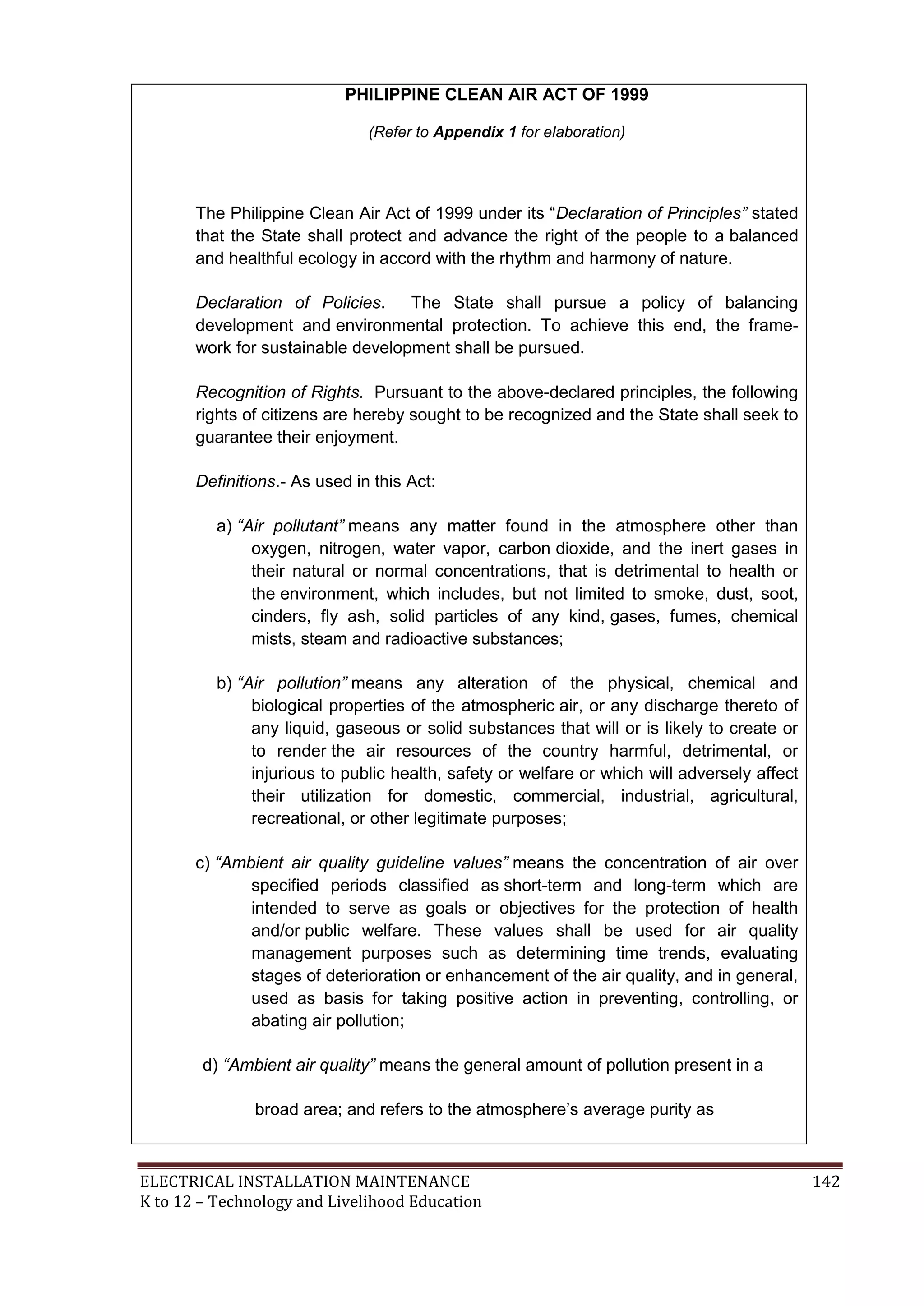 PHILIPPINE CLEAN AIR ACT OF 1999 
(Refer to Appendix 1 for elaboration) 
The Philippine Clean Air Act of 1999 under its ―Declaration of Principles” stated 
that the State shall protect and advance the right of the people to a balanced 
and healthful ecology in accord with the rhythm and harmony of nature. 
Declaration of Policies. The State shall pursue a policy of balancing 
development and environmental protection. To achieve this end, the frame-work 
for sustainable development shall be pursued. 
Recognition of Rights. Pursuant to the above-declared principles, the following 
rights of citizens are hereby sought to be recognized and the State shall seek to 
guarantee their enjoyment. 
Definitions.- As used in this Act: 
a) “Air pollutant” means any matter found in the atmosphere other than 
oxygen, nitrogen, water vapor, carbon dioxide, and the inert gases in 
their natural or normal concentrations, that is detrimental to health or 
the environment, which includes, but not limited to smoke, dust, soot, 
cinders, fly ash, solid particles of any kind, gases, fumes, chemical 
mists, steam and radioactive substances; 
b) “Air pollution” means any alteration of the physical, chemical and 
biological properties of the atmospheric air, or any discharge thereto of 
any liquid, gaseous or solid substances that will or is likely to create or 
to render the air resources of the country harmful, detrimental, or 
injurious to public health, safety or welfare or which will adversely affect 
their utilization for domestic, commercial, industrial, agricultural, 
recreational, or other legitimate purposes; 
c) “Ambient air quality guideline values” means the concentration of air over 
specified periods classified as short-term and long-term which are 
intended to serve as goals or objectives for the protection of health 
and/or public welfare. These values shall be used for air quality 
management purposes such as determining time trends, evaluating 
stages of deterioration or enhancement of the air quality, and in general, 
used as basis for taking positive action in preventing, controlling, or 
abating air pollution; 
d) “Ambient air quality” means the general amount of pollution present in a 
broad area; and refers to the atmosphere’s average purity as 
ELECTRICAL INSTALLATION MAINTENANCE 142 
K to 12 – Technology and Livelihood Education 
 
