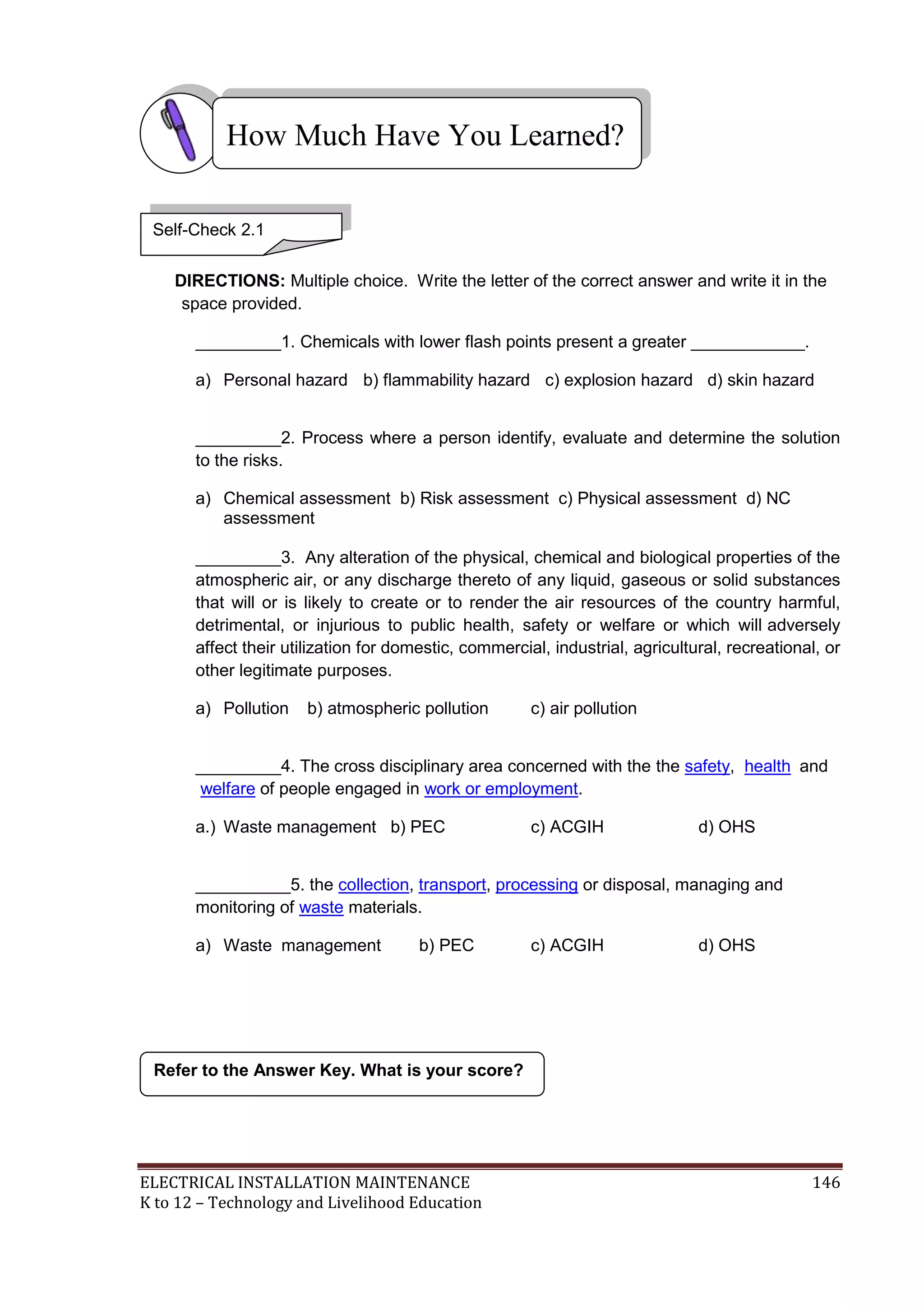 How Much Have You Learned? 
Self-Check 2.1 
DIRECTIONS: Multiple choice. Write the letter of the correct answer and write it in the 
space provided. 
_________1. Chemicals with lower flash points present a greater ____________. 
a) Personal hazard b) flammability hazard c) explosion hazard d) skin hazard 
_________2. Process where a person identify, evaluate and determine the solution 
to the risks. 
a) Chemical assessment b) Risk assessment c) Physical assessment d) NC 
assessment 
_________3. Any alteration of the physical, chemical and biological properties of the 
atmospheric air, or any discharge thereto of any liquid, gaseous or solid substances 
that will or is likely to create or to render the air resources of the country harmful, 
detrimental, or injurious to public health, safety or welfare or which will adversely 
affect their utilization for domestic, commercial, industrial, agricultural, recreational, or 
other legitimate purposes. 
a) Pollution b) atmospheric pollution c) air pollution 
_________4. The cross disciplinary area concerned with the the safety, health and 
welfare of people engaged in work or employment. 
a.) Waste management b) PEC c) ACGIH d) OHS 
__________5. the collection, transport, processing or disposal, managing and 
monitoring of waste materials. 
a) Waste management b) PEC c) ACGIH d) OHS 
Refer to the Answer Key. What is your score? 
ELECTRICAL INSTALLATION MAINTENANCE 146 
K to 12 – Technology and Livelihood Education 
 