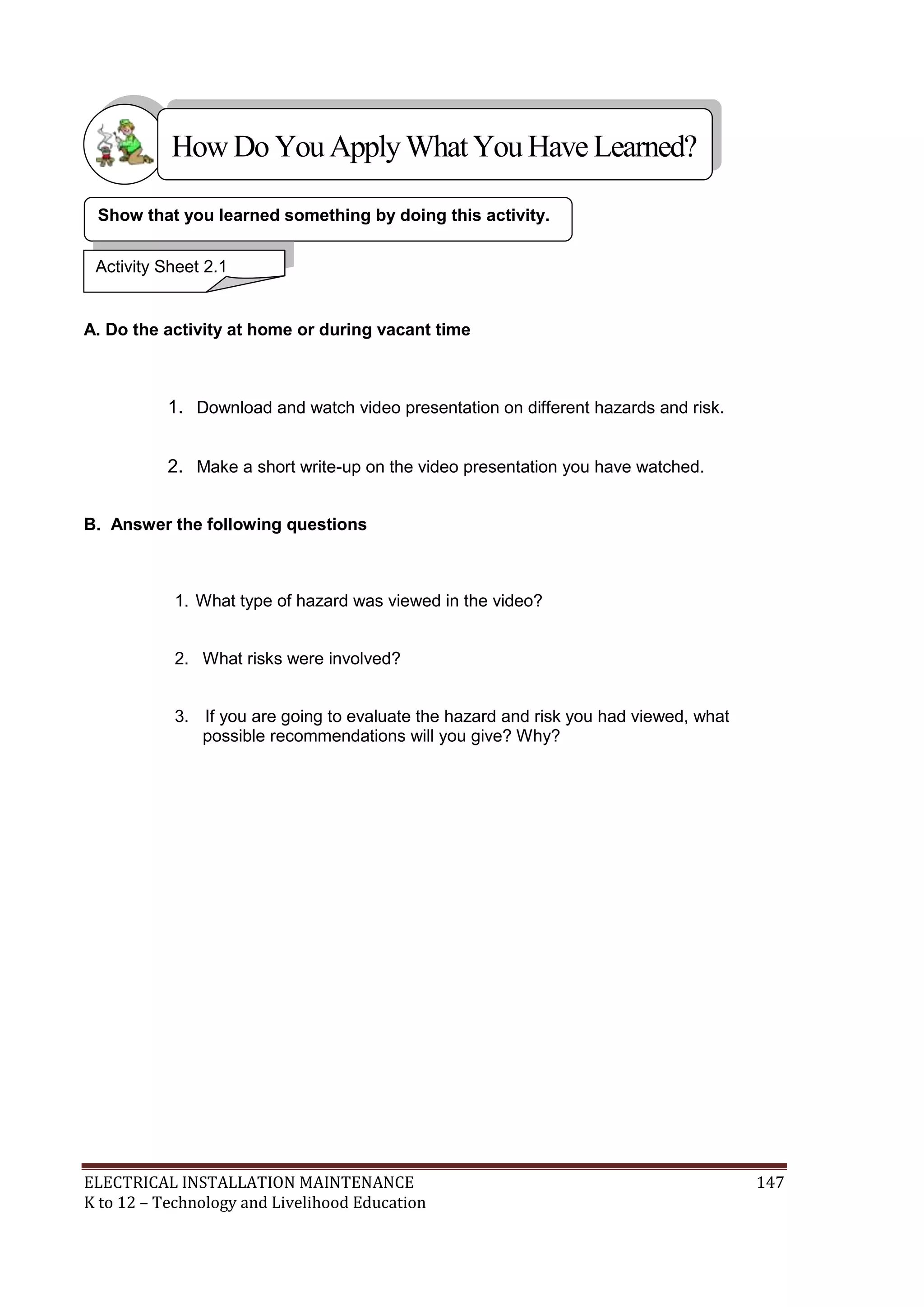 How Do You Apply What You Have Learned? 
Show that you learned something by doing this activity. 
Activity Sheet 2.1 
A. Do the activity at home or during vacant time 
1. Download and watch video presentation on different hazards and risk. 
2. Make a short write-up on the video presentation you have watched. 
B. Answer the following questions 
1. What type of hazard was viewed in the video? 
2. What risks were involved? 
3. If you are going to evaluate the hazard and risk you had viewed, what 
possible recommendations will you give? Why? 
ELECTRICAL INSTALLATION MAINTENANCE 147 
K to 12 – Technology and Livelihood Education 
 