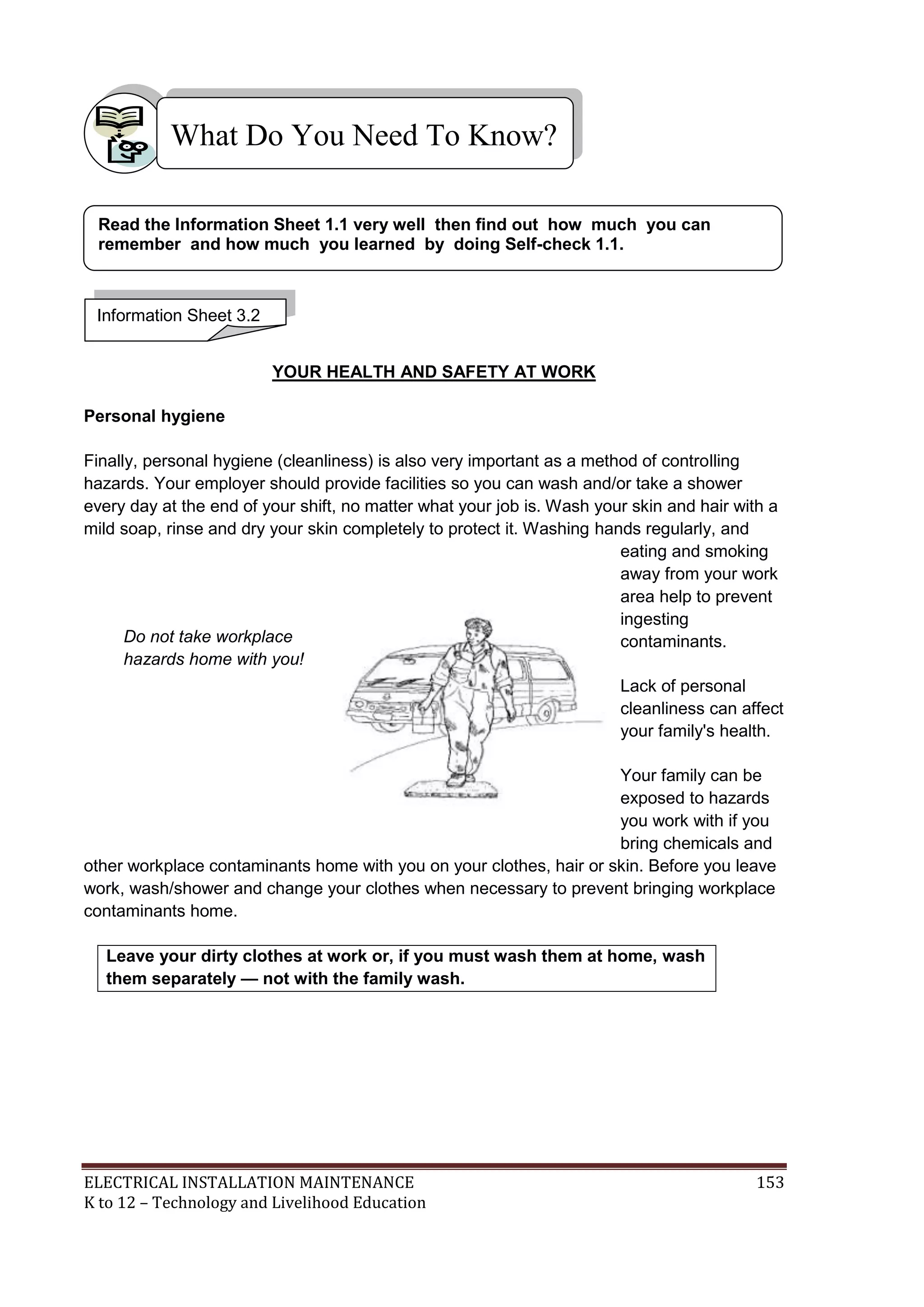 What Do You Need To Know? 
Read the Information Sheet 1.1 very well then find out how much you can 
remember and how much you learned by doing Self-check 1.1. 
YOUR HEALTH AND SAFETY AT WORK 
Information Sheet 3.2 
Personal hygiene 
Finally, personal hygiene (cleanliness) is also very important as a method of controlling 
hazards. Your employer should provide facilities so you can wash and/or take a shower 
every day at the end of your shift, no matter what your job is. Wash your skin and hair with a 
mild soap, rinse and dry your skin completely to protect it. Washing hands regularly, and 
eating and smoking 
away from your work 
area help to prevent 
ingesting 
contaminants. 
Lack of personal 
cleanliness can affect 
your family's health. 
Your family can be 
exposed to hazards 
you work with if you 
bring chemicals and 
Do not take workplace 
hazards home with you! 
other workplace contaminants home with you on your clothes, hair or skin. Before you leave 
work, wash/shower and change your clothes when necessary to prevent bringing workplace 
contaminants home. 
Leave your dirty clothes at work or, if you must wash them at home, wash 
them separately — not with the family wash. 
ELECTRICAL INSTALLATION MAINTENANCE 153 
K to 12 – Technology and Livelihood Education 
 