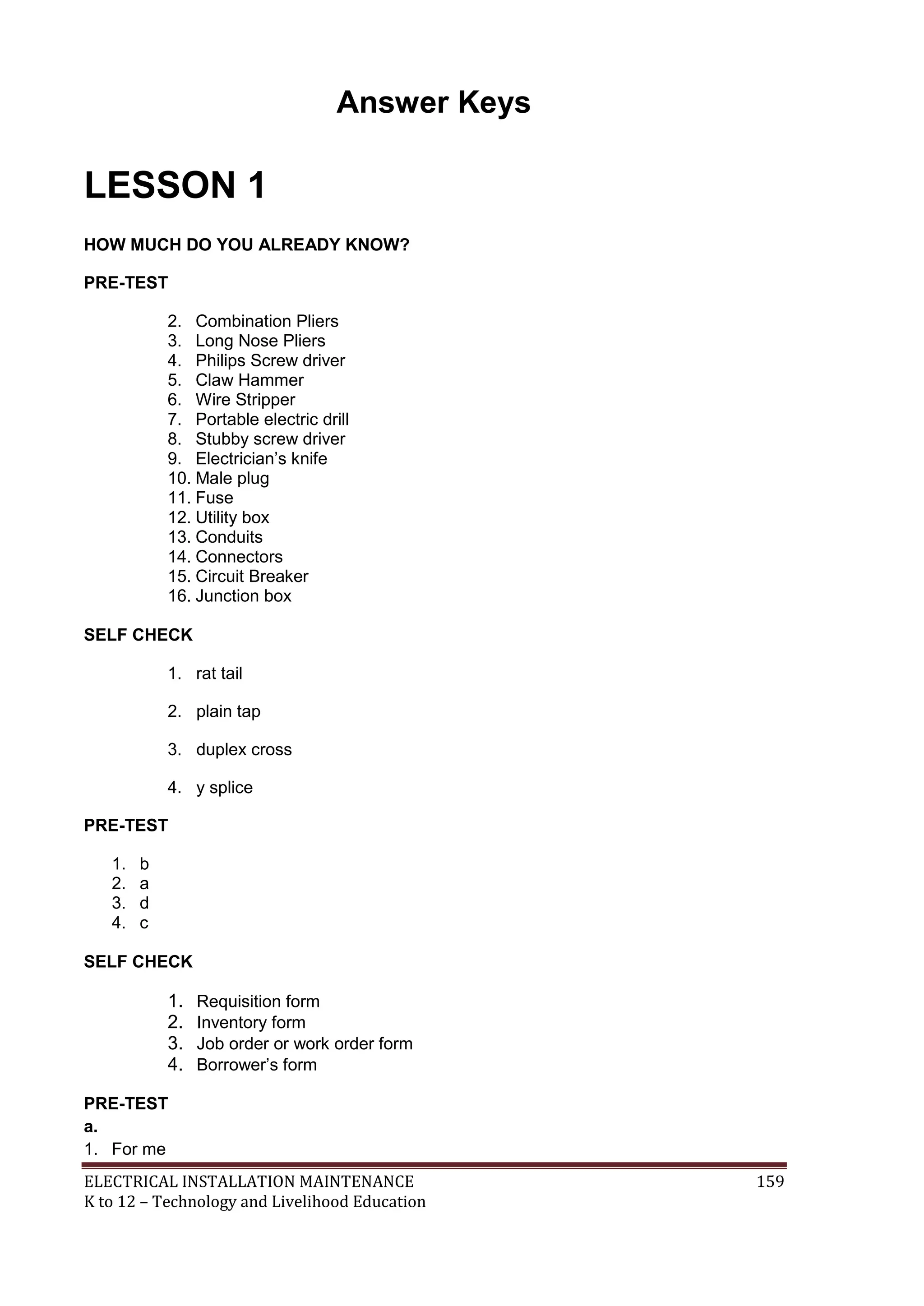 Answer Keys 
LESSON 1 
HOW MUCH DO YOU ALREADY KNOW? 
PRE-TEST 
2. Combination Pliers 
3. Long Nose Pliers 
4. Philips Screw driver 
5. Claw Hammer 
6. Wire Stripper 
7. Portable electric drill 
8. Stubby screw driver 
9. Electrician’s knife 
10. Male plug 
11. Fuse 
12. Utility box 
13. Conduits 
14. Connectors 
15. Circuit Breaker 
16. Junction box 
SELF CHECK 
1. rat tail 
2. plain tap 
3. duplex cross 
4. y splice 
PRE-TEST 
1. b 
2. a 
3. d 
4. c 
SELF CHECK 
1. Requisition form 
2. Inventory form 
3. Job order or work order form 
4. Borrower’s form 
PRE-TEST 
a. 
1. For me 
ELECTRICAL INSTALLATION MAINTENANCE 159 
K to 12 – Technology and Livelihood Education 
 
