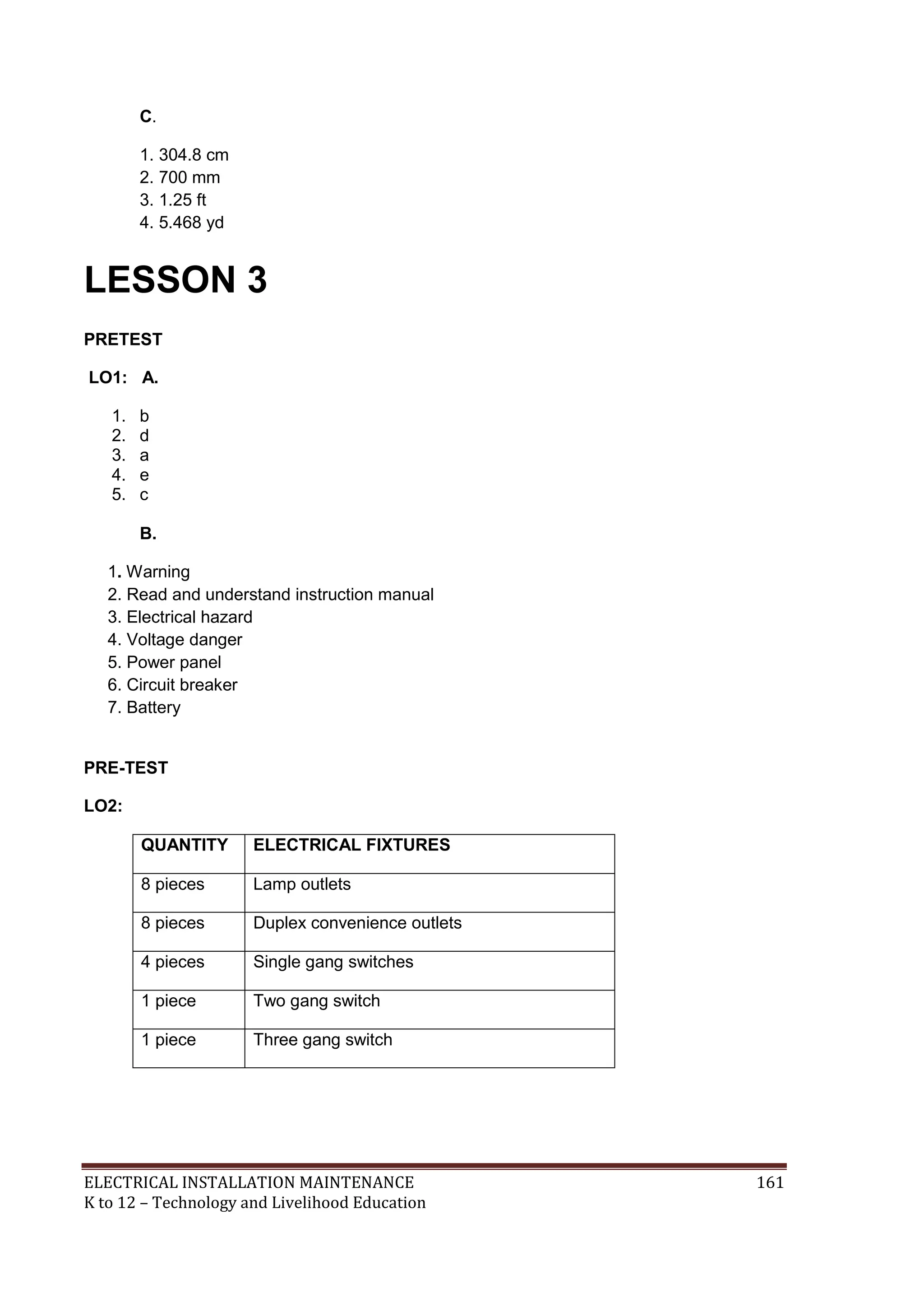 C. 
1. 304.8 cm 
2. 700 mm 
3. 1.25 ft 
4. 5.468 yd 
LESSON 3 
PRETEST 
LO1: A. 
1. b 
2. d 
3. a 
4. e 
5. c 
B. 
1. Warning 
2. Read and understand instruction manual 
3. Electrical hazard 
4. Voltage danger 
5. Power panel 
6. Circuit breaker 
7. Battery 
PRE-TEST 
LO2: 
QUANTITY ELECTRICAL FIXTURES 
8 pieces Lamp outlets 
8 pieces Duplex convenience outlets 
4 pieces Single gang switches 
1 piece Two gang switch 
1 piece Three gang switch 
ELECTRICAL INSTALLATION MAINTENANCE 161 
K to 12 – Technology and Livelihood Education 
 