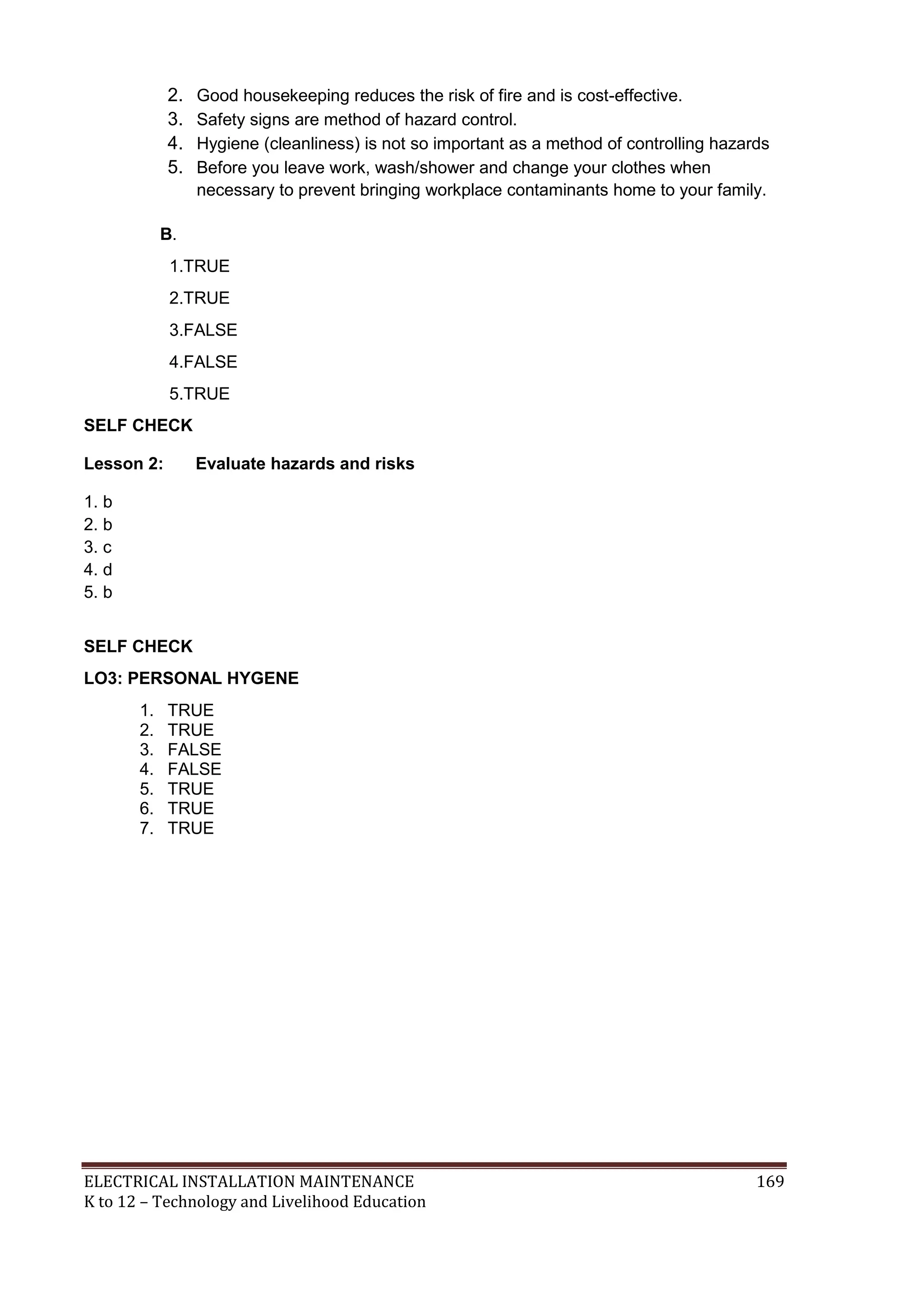 2. Good housekeeping reduces the risk of fire and is cost-effective. 
3. Safety signs are method of hazard control. 
4. Hygiene (cleanliness) is not so important as a method of controlling hazards 
5. Before you leave work, wash/shower and change your clothes when 
necessary to prevent bringing workplace contaminants home to your family. 
B. 
1.TRUE 
2.TRUE 
3.FALSE 
4.FALSE 
5.TRUE 
SELF CHECK 
Lesson 2: Evaluate hazards and risks 
1. b 
2. b 
3. c 
4. d 
5. b 
SELF CHECK 
LO3: PERSONAL HYGENE 
1. TRUE 
2. TRUE 
3. FALSE 
4. FALSE 
5. TRUE 
6. TRUE 
7. TRUE 
ELECTRICAL INSTALLATION MAINTENANCE 169 
K to 12 – Technology and Livelihood Education 
 