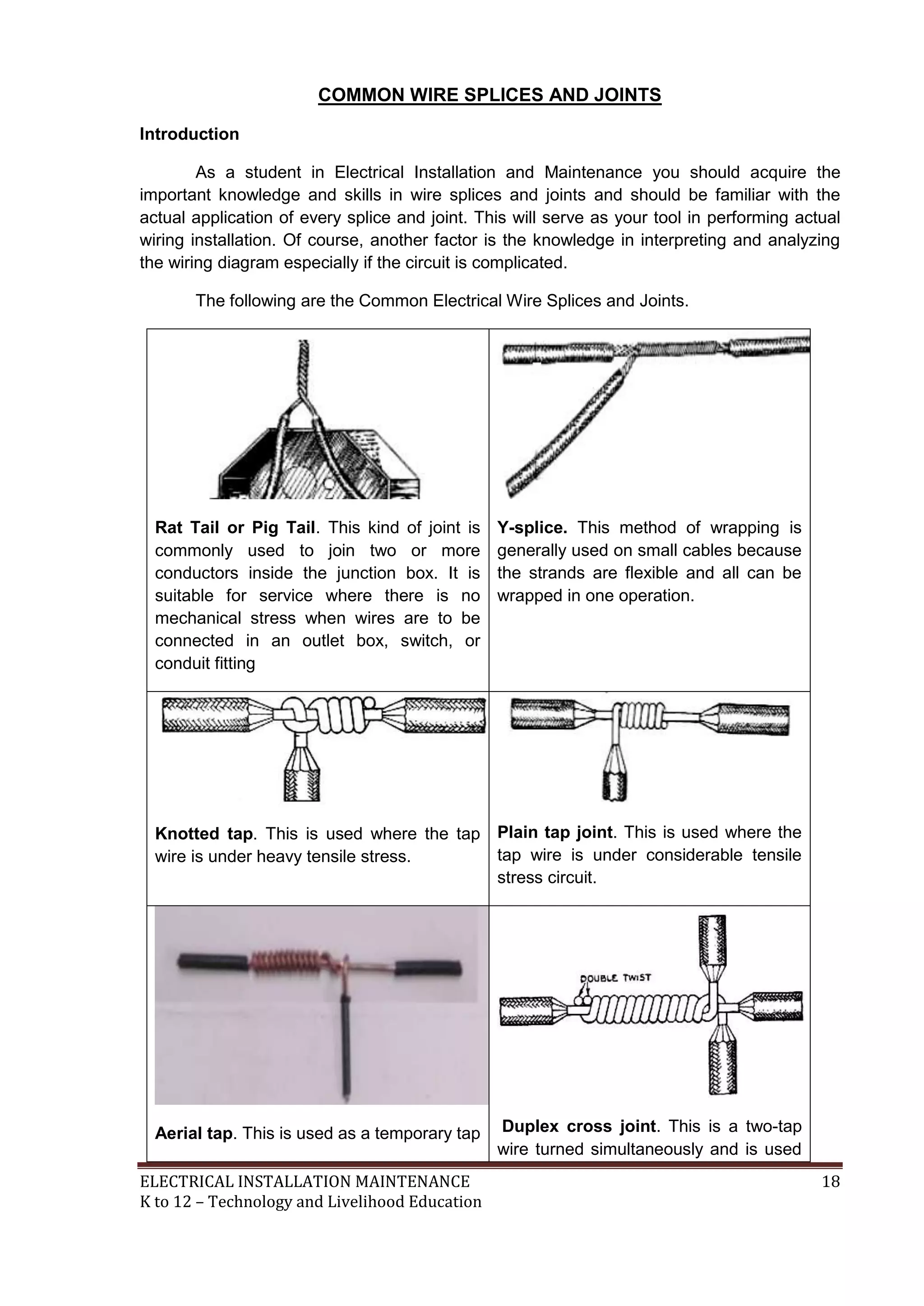 COMMON WIRE SPLICES AND JOINTS 
Introduction 
As a student in Electrical Installation and Maintenance you should acquire the 
important knowledge and skills in wire splices and joints and should be familiar with the 
actual application of every splice and joint. This will serve as your tool in performing actual 
wiring installation. Of course, another factor is the knowledge in interpreting and analyzing 
the wiring diagram especially if the circuit is complicated. 
The following are the Common Electrical Wire Splices and Joints. 
Rat Tail or Pig Tail. This kind of joint is 
commonly used to join two or more 
conductors inside the junction box. It is 
suitable for service where there is no 
mechanical stress when wires are to be 
connected in an outlet box, switch, or 
conduit fitting 
Y-splice. This method of wrapping is 
generally used on small cables because 
the strands are flexible and all can be 
wrapped in one operation. 
Knotted tap. This is used where the tap 
wire is under heavy tensile stress. 
Plain tap joint. This is used where the 
tap wire is under considerable tensile 
stress circuit. 
Aerial tap. This is used as a temporary tap 
Duplex cross joint. This is a two-tap 
wire turned simultaneously and is used 
ELECTRICAL INSTALLATION MAINTENANCE 18 
K to 12 – Technology and Livelihood Education 
 