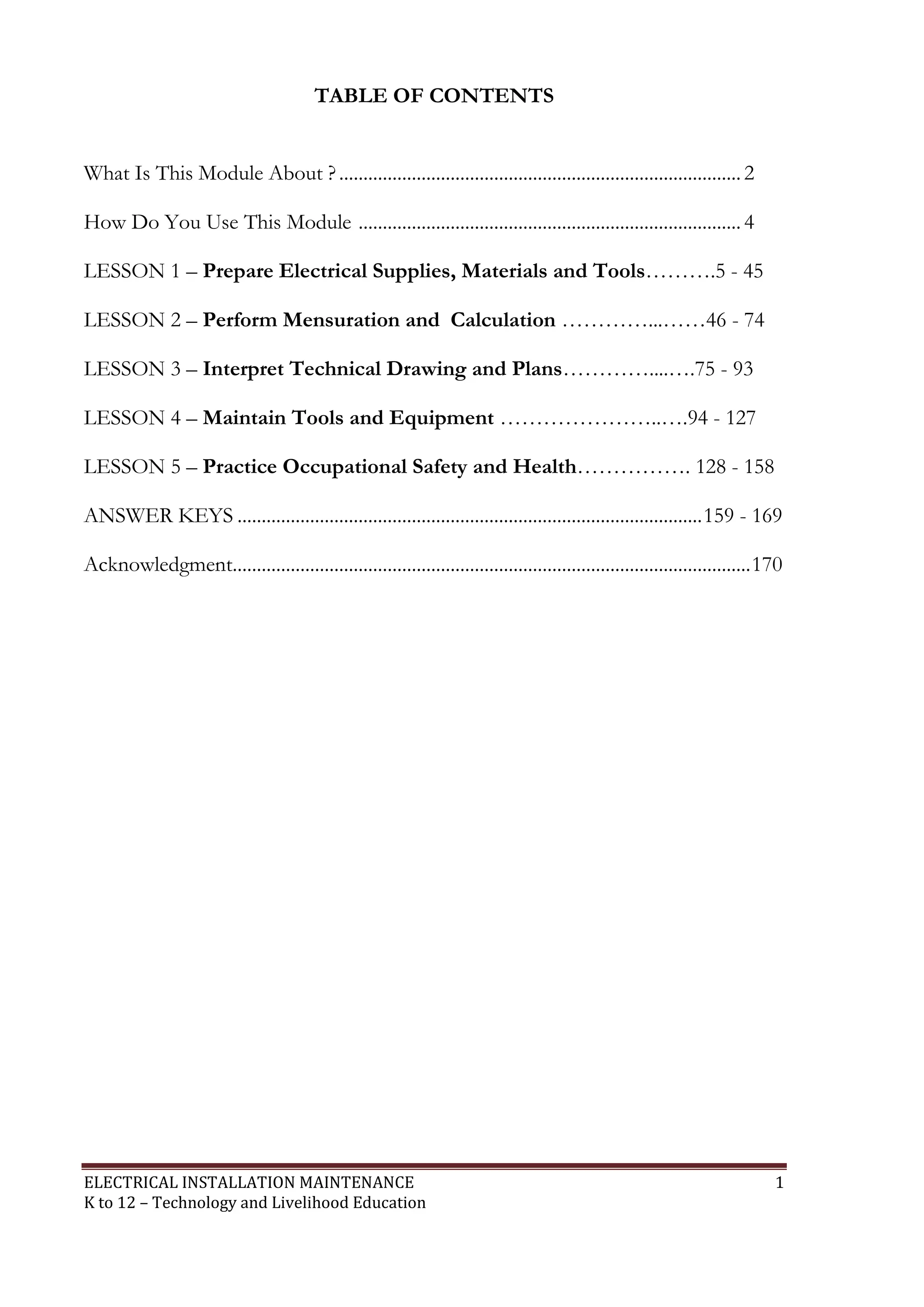 TABLE OF CONTENTS 
What Is This Module About ? ................................................................................... 2 
How Do You Use This Module ............................................................................... 4 
LESSON 1 – Prepare Electrical Supplies, Materials and Tools……….5 - 45 
LESSON 2 – Perform Mensuration and Calculation …………...……46 - 74 
LESSON 3 – Interpret Technical Drawing and Plans…………....….75 - 93 
LESSON 4 – Maintain Tools and Equipment …………………..….94 - 127 
LESSON 5 – Practice Occupational Safety and Health……………. 128 - 158 
ANSWER KEYS ................................................................................................ 159 - 169 
Acknowledgment ........................................................................................................... 170 
ELECTRICAL INSTALLATION MAINTENANCE 1 
K to 12 – Technology and Livelihood Education 
 