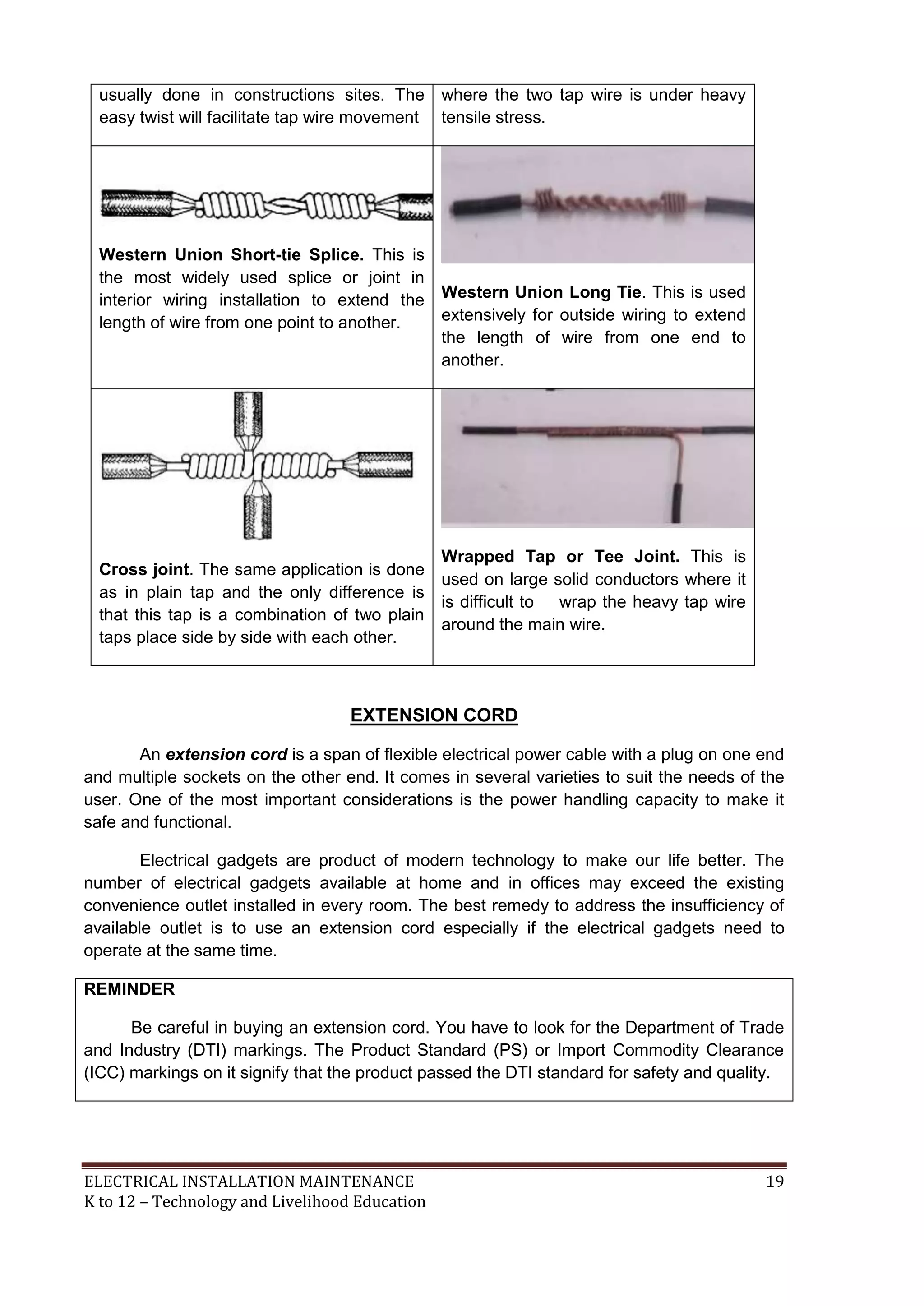 usually done in constructions sites. The 
easy twist will facilitate tap wire movement 
where the two tap wire is under heavy 
tensile stress. 
Western Union Short-tie Splice. This is 
the most widely used splice or joint in 
interior wiring installation to extend the 
length of wire from one point to another. 
Western Union Long Tie. This is used 
extensively for outside wiring to extend 
the length of wire from one end to 
another. 
Cross joint. The same application is done 
as in plain tap and the only difference is 
that this tap is a combination of two plain 
taps place side by side with each other. 
Wrapped Tap or Tee Joint. This is 
used on large solid conductors where it 
is difficult to wrap the heavy tap wire 
around the main wire. 
EXTENSION CORD 
An extension cord is a span of flexible electrical power cable with a plug on one end 
and multiple sockets on the other end. It comes in several varieties to suit the needs of the 
user. One of the most important considerations is the power handling capacity to make it 
safe and functional. 
Electrical gadgets are product of modern technology to make our life better. The 
number of electrical gadgets available at home and in offices may exceed the existing 
convenience outlet installed in every room. The best remedy to address the insufficiency of 
available outlet is to use an extension cord especially if the electrical gadgets need to 
operate at the same time. 
REMINDER 
Be careful in buying an extension cord. You have to look for the Department of Trade 
and Industry (DTI) markings. The Product Standard (PS) or Import Commodity Clearance 
(ICC) markings on it signify that the product passed the DTI standard for safety and quality. 
ELECTRICAL INSTALLATION MAINTENANCE 19 
K to 12 – Technology and Livelihood Education 
 