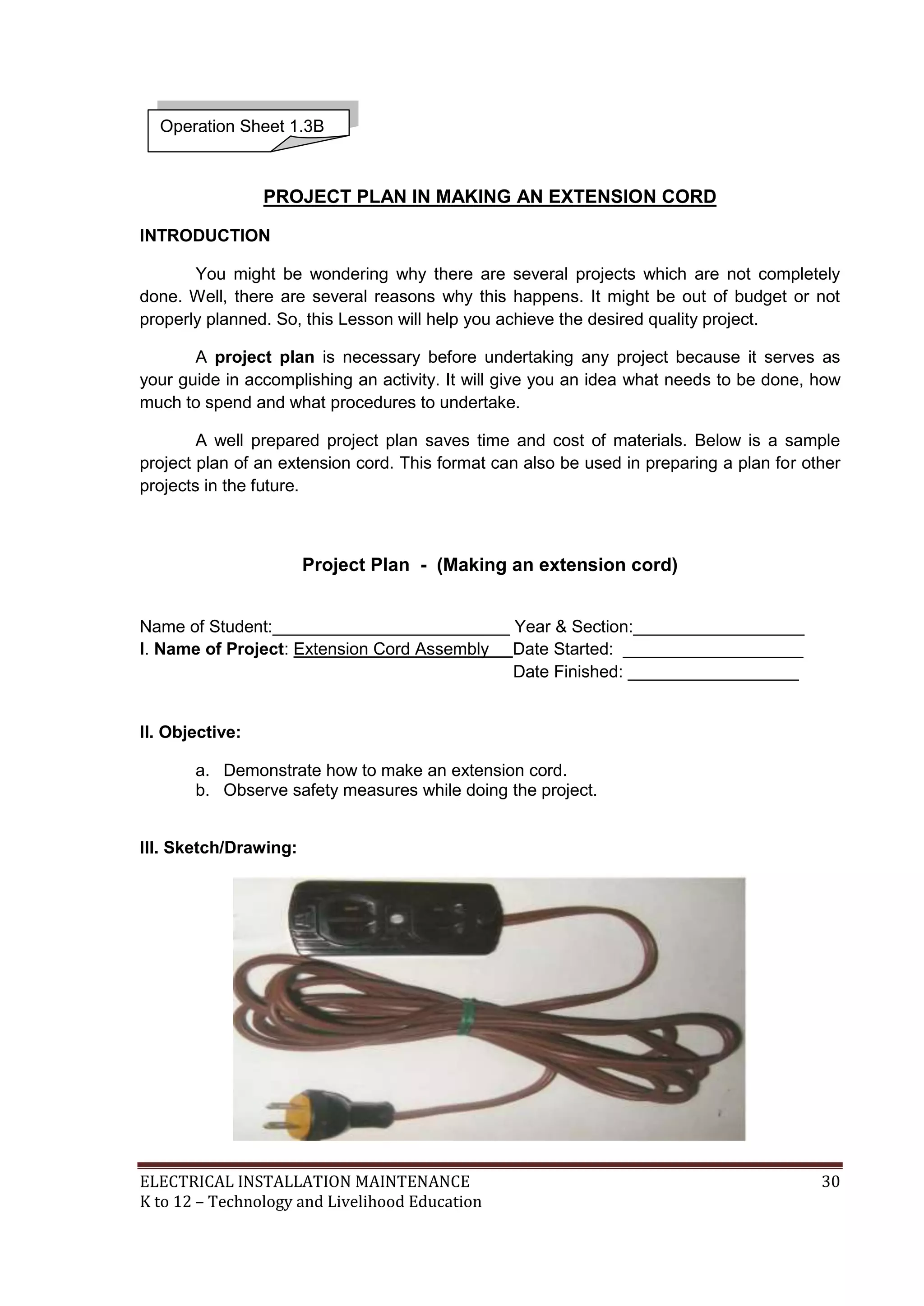 Operation Sheet 1.3B 
PROJECT PLAN IN MAKING AN EXTENSION CORD 
INTRODUCTION 
You might be wondering why there are several projects which are not completely 
done. Well, there are several reasons why this happens. It might be out of budget or not 
properly planned. So, this Lesson will help you achieve the desired quality project. 
A project plan is necessary before undertaking any project because it serves as 
your guide in accomplishing an activity. It will give you an idea what needs to be done, how 
much to spend and what procedures to undertake. 
A well prepared project plan saves time and cost of materials. Below is a sample 
project plan of an extension cord. This format can also be used in preparing a plan for other 
projects in the future. 
Project Plan - (Making an extension cord) 
Name of Student:_________________________ Year & Section:__________________ 
I. Name of Project: Extension Cord Assembly Date Started: ___________________ 
Date Finished: __________________ 
II. Objective: 
a. Demonstrate how to make an extension cord. 
b. Observe safety measures while doing the project. 
III. Sketch/Drawing: 
ELECTRICAL INSTALLATION MAINTENANCE 30 
K to 12 – Technology and Livelihood Education 
 
