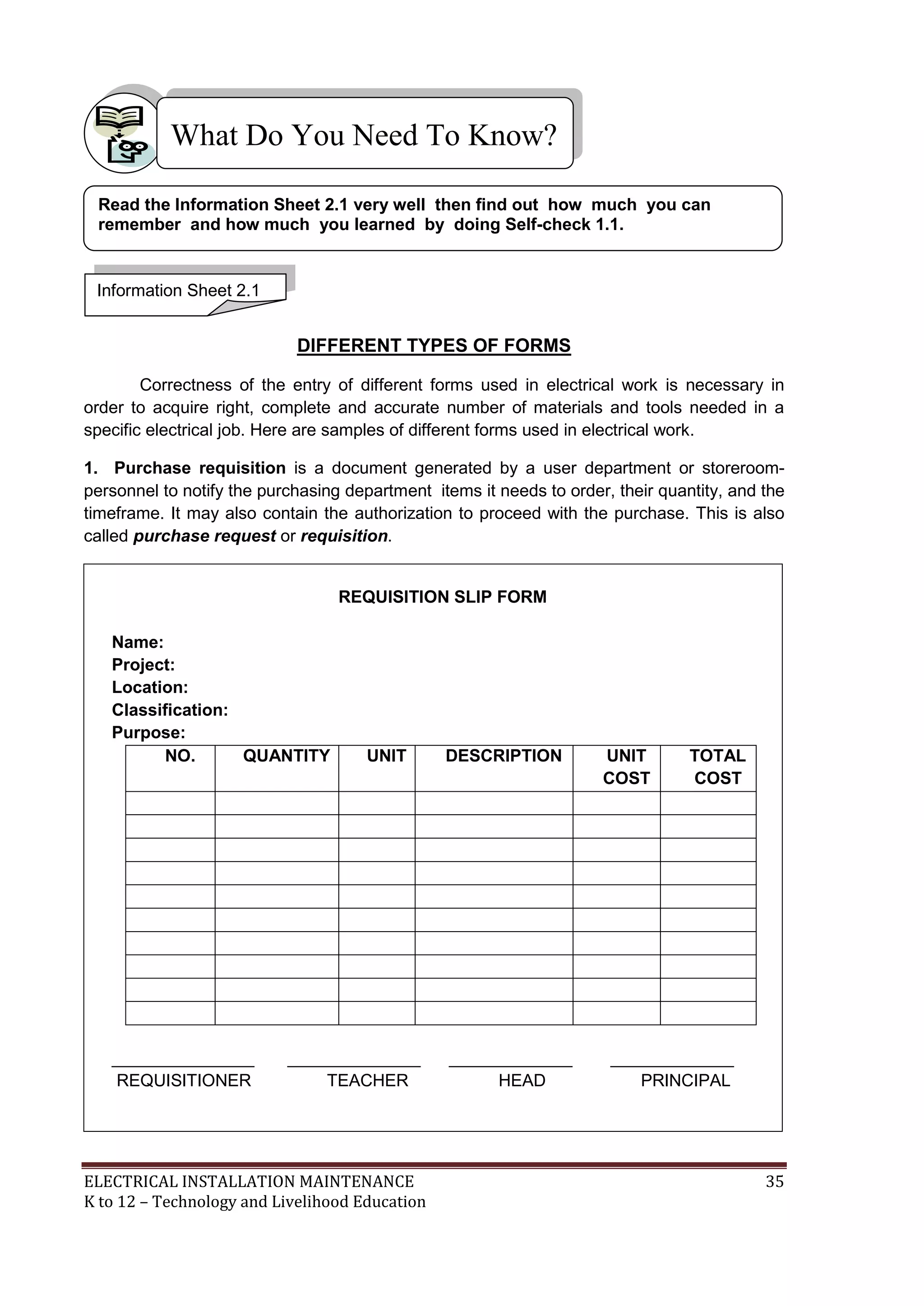 What Do You Need To Know? 
Read the Information Sheet 2.1 very well then find out how much you can 
remember and how much you learned by doing Self-check 1.1. 
DIFFERENT TYPES OF FORMS 
Information Sheet 2.1 
Correctness of the entry of different forms used in electrical work is necessary in 
order to acquire right, complete and accurate number of materials and tools needed in a 
specific electrical job. Here are samples of different forms used in electrical work. 
1. Purchase requisition is a document generated by a user department or storeroom-personnel 
to notify the purchasing department items it needs to order, their quantity, and the 
timeframe. It may also contain the authorization to proceed with the purchase. This is also 
called purchase request or requisition. 
REQUISITION SLIP FORM 
Name: 
Project: 
Location: 
Classification: 
Purpose: 
NO. QUANTITY UNIT DESCRIPTION UNIT 
COST 
TOTAL 
COST 
_______________ ______________ _____________ _____________ 
REQUISITIONER TEACHER HEAD PRINCIPAL 
ELECTRICAL INSTALLATION MAINTENANCE 35 
K to 12 – Technology and Livelihood Education 
 