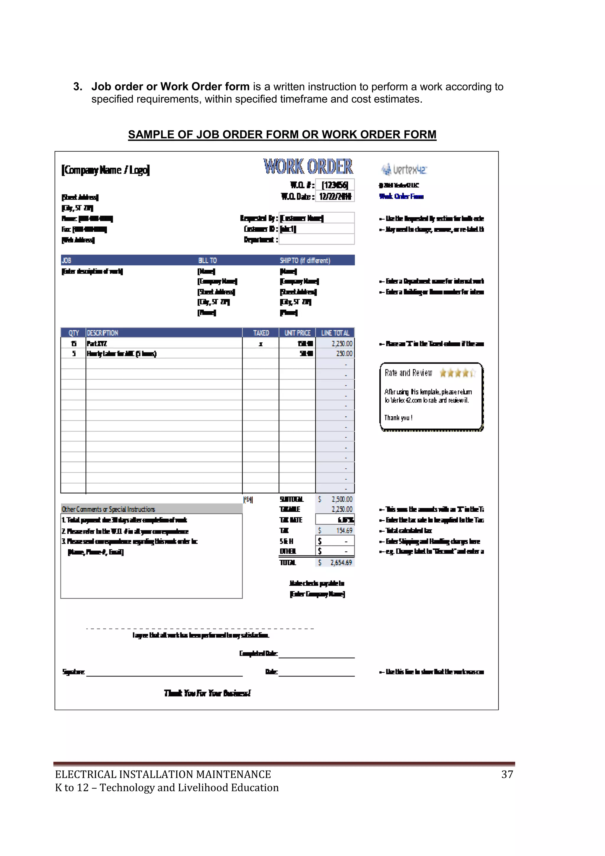 3. Job order or Work Order form is a written instruction to perform a work according to 
specified requirements, within specified timeframe and cost estimates. 
SAMPLE OF JOB ORDER FORM OR WORK ORDER FORM 
ELECTRICAL INSTALLATION MAINTENANCE 37 
K to 12 – Technology and Livelihood Education 
 