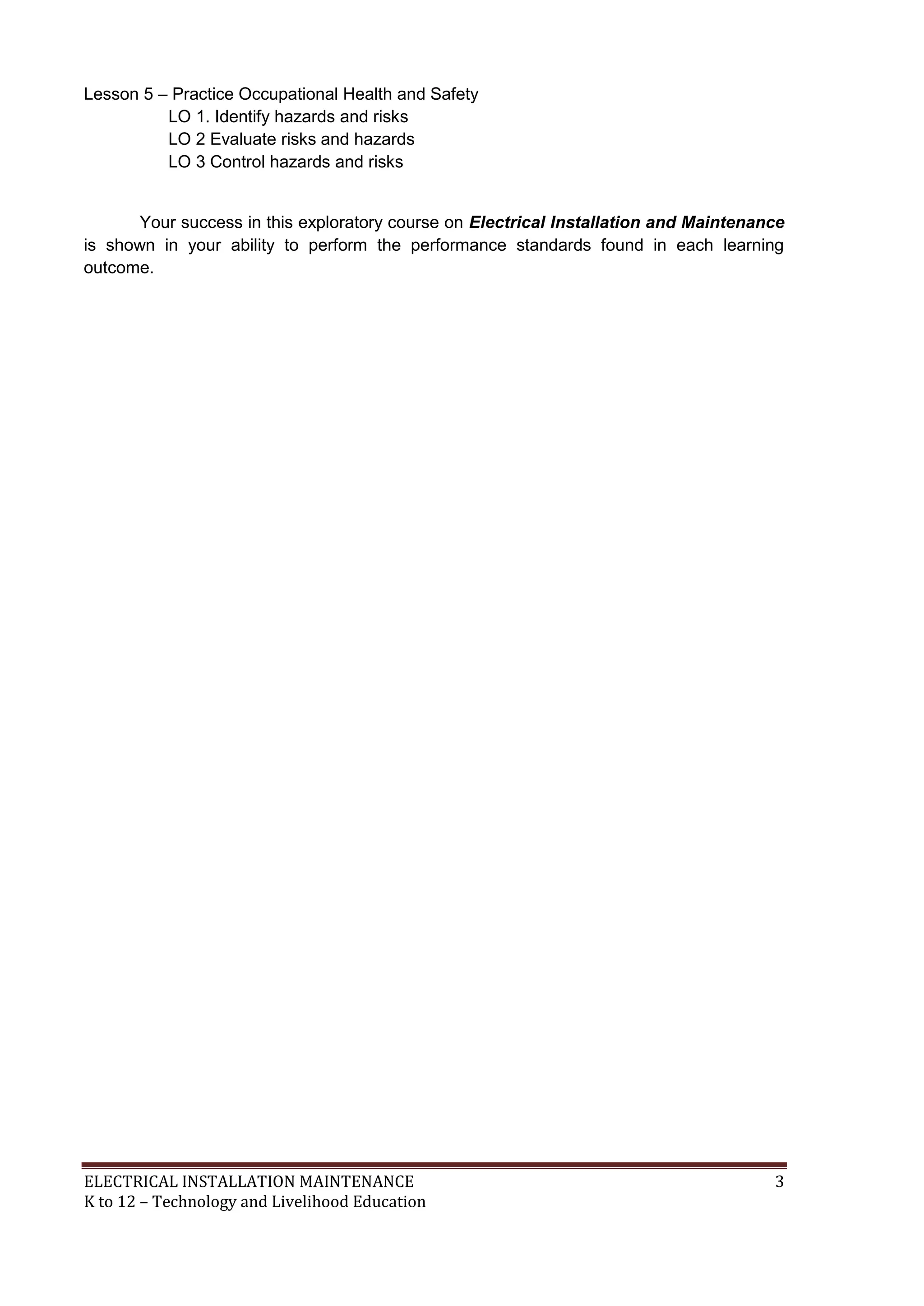 Lesson 5 – Practice Occupational Health and Safety 
LO 1. Identify hazards and risks 
LO 2 Evaluate risks and hazards 
LO 3 Control hazards and risks 
Your success in this exploratory course on Electrical Installation and Maintenance 
is shown in your ability to perform the performance standards found in each learning 
outcome. 
ELECTRICAL INSTALLATION MAINTENANCE 3 
K to 12 – Technology and Livelihood Education 
 