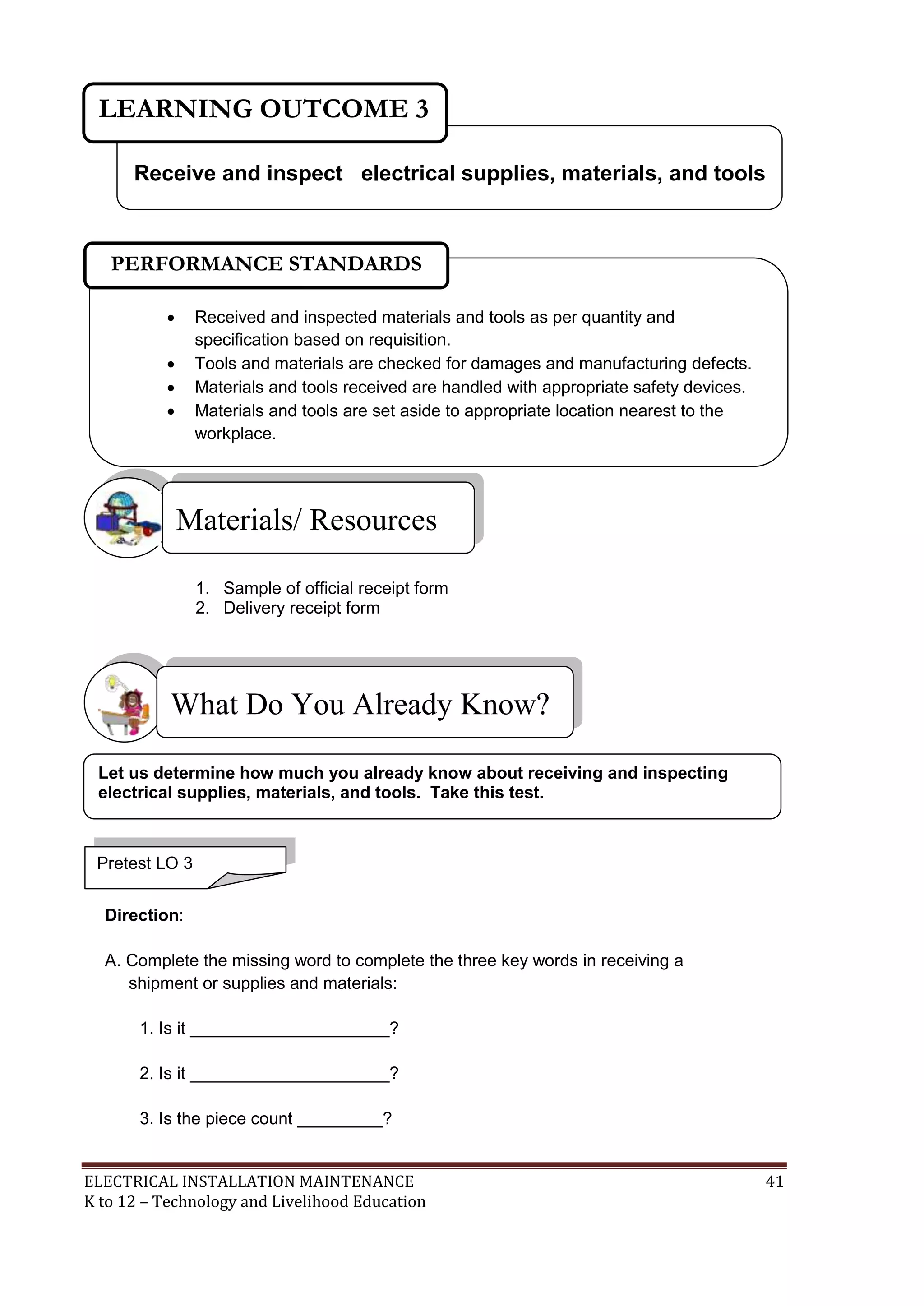 LEARNING OUTCOME 3 
Receive and inspect electrical supplies, materials, and tools 
PERFORMANCE STANDARDS 
 Received and inspected materials and tools as per quantity and 
specification based on requisition. 
 Tools and materials are checked for damages and manufacturing defects. 
 Materials and tools received are handled with appropriate safety devices. 
 Materials and tools are set aside to appropriate location nearest to the 
workplace. 
Materials/ Resources 
1. Sample of official receipt form 
2. Delivery receipt form 
What Do You Already Know? 
 
Let us determine how much you already know about receiving and inspecting 
electrical supplies, materials, and tools. Take this test. 
Pretest LO 3 
Direction: 
A. Complete the missing word to complete the three key words in receiving a 
shipment or supplies and materials: 
1. Is it _____________________? 
2. Is it _____________________? 
3. Is the piece count _________? 
ELECTRICAL INSTALLATION MAINTENANCE 41 
K to 12 – Technology and Livelihood Education 
 