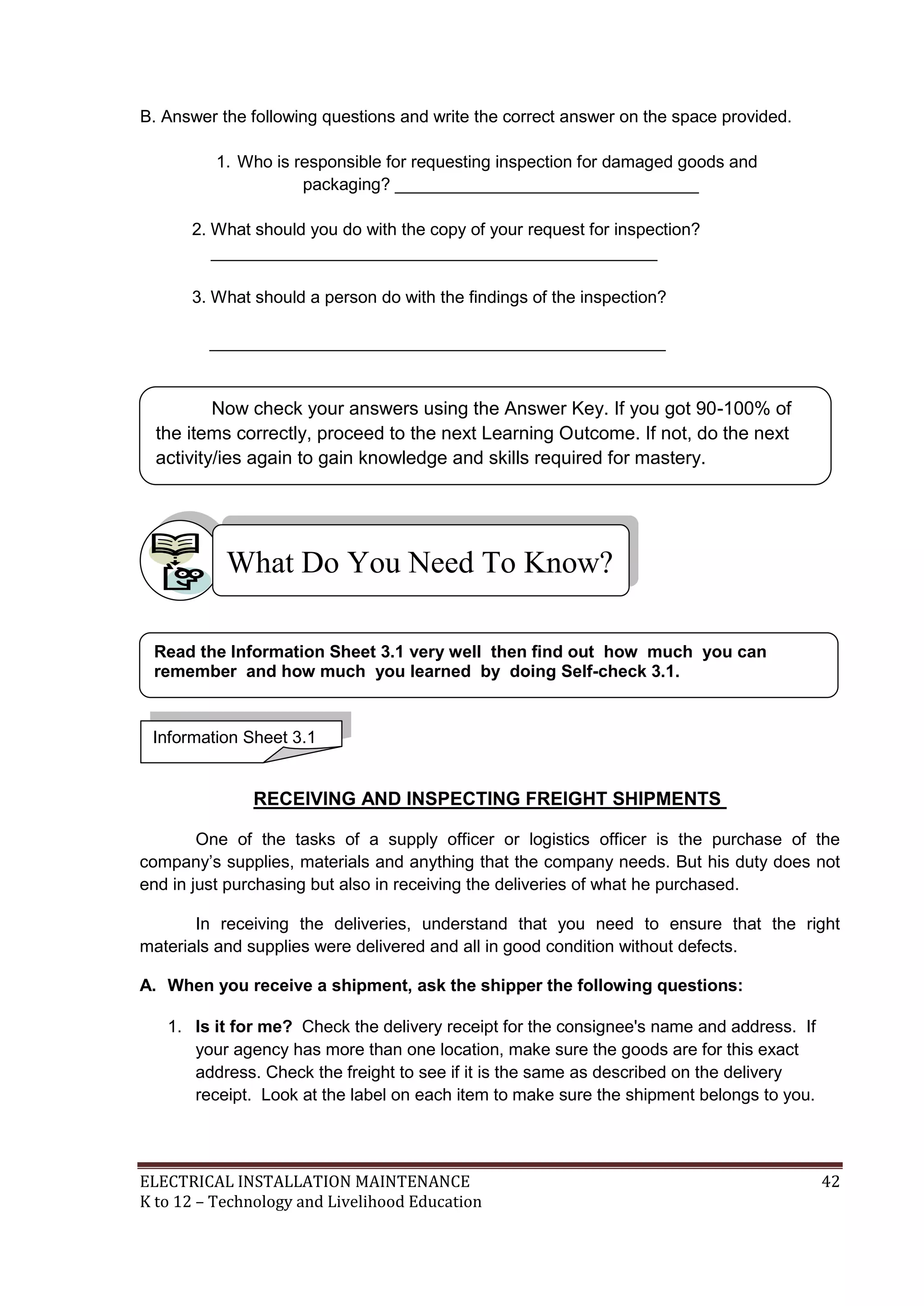 B. Answer the following questions and write the correct answer on the space provided. 
1. Who is responsible for requesting inspection for damaged goods and 
packaging? ________________________________ 
2. What should you do with the copy of your request for inspection? 
_______________________________________________ 
3. What should a person do with the findings of the inspection? 
________________________________________________ 
Now check your answers using the Answer Key. If you got 90-100% of 
the items correctly, proceed to the next Learning Outcome. If not, do the next 
activity/ies again to gain knowledge and skills required for mastery. 
What Do You Need To Know? 
Read the Information Sheet 3.1 very well then find out how much you can 
remember and how much you learned by doing Self-check 3.1. 
Information Sheet 3.1 
RECEIVING AND INSPECTING FREIGHT SHIPMENTS 
One of the tasks of a supply officer or logistics officer is the purchase of the 
company’s supplies, materials and anything that the company needs. But his duty does not 
end in just purchasing but also in receiving the deliveries of what he purchased. 
In receiving the deliveries, understand that you need to ensure that the right 
materials and supplies were delivered and all in good condition without defects. 
A. When you receive a shipment, ask the shipper the following questions: 
1. Is it for me? Check the delivery receipt for the consignee's name and address. If 
your agency has more than one location, make sure the goods are for this exact 
address. Check the freight to see if it is the same as described on the delivery 
receipt. Look at the label on each item to make sure the shipment belongs to you. 
ELECTRICAL INSTALLATION MAINTENANCE 42 
K to 12 – Technology and Livelihood Education 
 