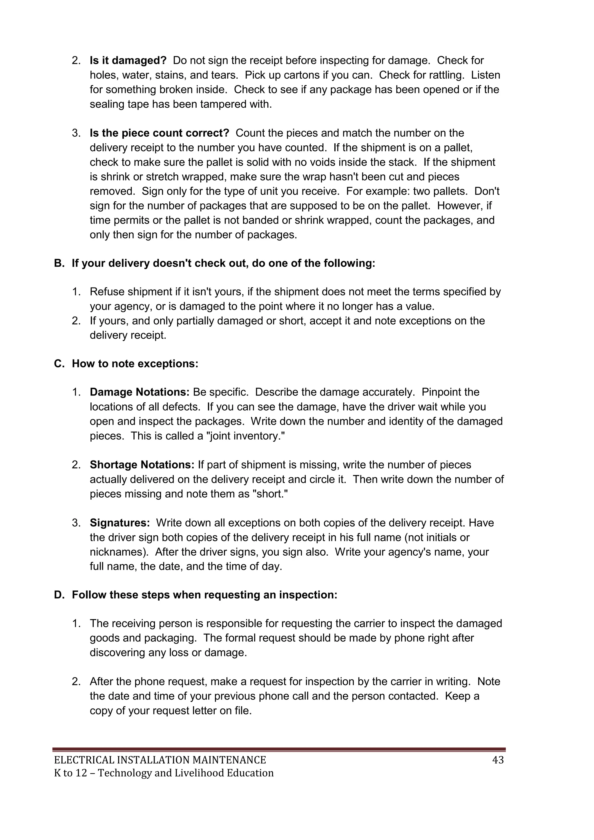 2. Is it damaged? Do not sign the receipt before inspecting for damage. Check for 
holes, water, stains, and tears. Pick up cartons if you can. Check for rattling. Listen 
for something broken inside. Check to see if any package has been opened or if the 
sealing tape has been tampered with. 
3. Is the piece count correct? Count the pieces and match the number on the 
delivery receipt to the number you have counted. If the shipment is on a pallet, 
check to make sure the pallet is solid with no voids inside the stack. If the shipment 
is shrink or stretch wrapped, make sure the wrap hasn't been cut and pieces 
removed. Sign only for the type of unit you receive. For example: two pallets. Don't 
sign for the number of packages that are supposed to be on the pallet. However, if 
time permits or the pallet is not banded or shrink wrapped, count the packages, and 
only then sign for the number of packages. 
B. If your delivery doesn't check out, do one of the following: 
1. Refuse shipment if it isn't yours, if the shipment does not meet the terms specified by 
your agency, or is damaged to the point where it no longer has a value. 
2. If yours, and only partially damaged or short, accept it and note exceptions on the 
delivery receipt. 
C. How to note exceptions: 
1. Damage Notations: Be specific. Describe the damage accurately. Pinpoint the 
locations of all defects. If you can see the damage, have the driver wait while you 
open and inspect the packages. Write down the number and identity of the damaged 
pieces. This is called a "joint inventory." 
2. Shortage Notations: If part of shipment is missing, write the number of pieces 
actually delivered on the delivery receipt and circle it. Then write down the number of 
pieces missing and note them as "short." 
3. Signatures: Write down all exceptions on both copies of the delivery receipt. Have 
the driver sign both copies of the delivery receipt in his full name (not initials or 
nicknames). After the driver signs, you sign also. Write your agency's name, your 
full name, the date, and the time of day. 
D. Follow these steps when requesting an inspection: 
1. The receiving person is responsible for requesting the carrier to inspect the damaged 
goods and packaging. The formal request should be made by phone right after 
discovering any loss or damage. 
2. After the phone request, make a request for inspection by the carrier in writing. Note 
the date and time of your previous phone call and the person contacted. Keep a 
copy of your request letter on file. 
ELECTRICAL INSTALLATION MAINTENANCE 43 
K to 12 – Technology and Livelihood Education 
 