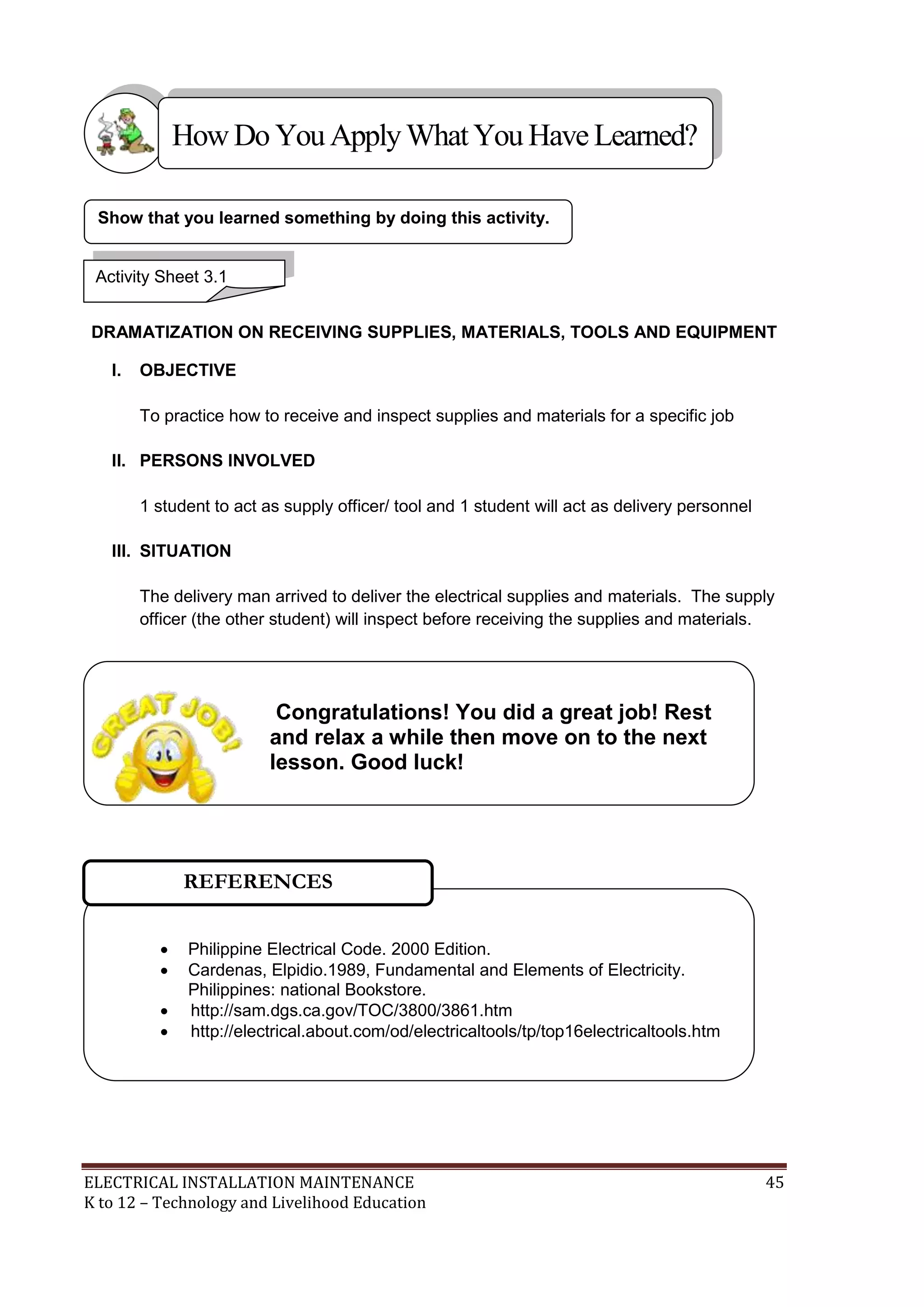 How Do You Apply What You Have Learned? 
Show that you learned something by doing this activity. 
Activity Sheet 3.1 
DRAMATIZATION ON RECEIVING SUPPLIES, MATERIALS, TOOLS AND EQUIPMENT 
I. OBJECTIVE 
To practice how to receive and inspect supplies and materials for a specific job 
II. PERSONS INVOLVED 
1 student to act as supply officer/ tool and 1 student will act as delivery personnel 
III. SITUATION 
The delivery man arrived to deliver the electrical supplies and materials. The supply 
officer (the other student) will inspect before receiving the supplies and materials. 
Congratulations! You did a great job! Rest 
and relax a while then move on to the next 
lesson. Good luck! 
REFERENCES 
 Philippine Electrical Code. 2000 Edition. 
 Cardenas, Elpidio.1989, Fundamental and Elements of Electricity. 
Philippines: national Bookstore. 
 http://sam.dgs.ca.gov/TOC/3800/3861.htm 
 http://electrical.about.com/od/electricaltools/tp/top16electricaltools.htm 
ELECTRICAL INSTALLATION MAINTENANCE 45 
K to 12 – Technology and Livelihood Education 
 