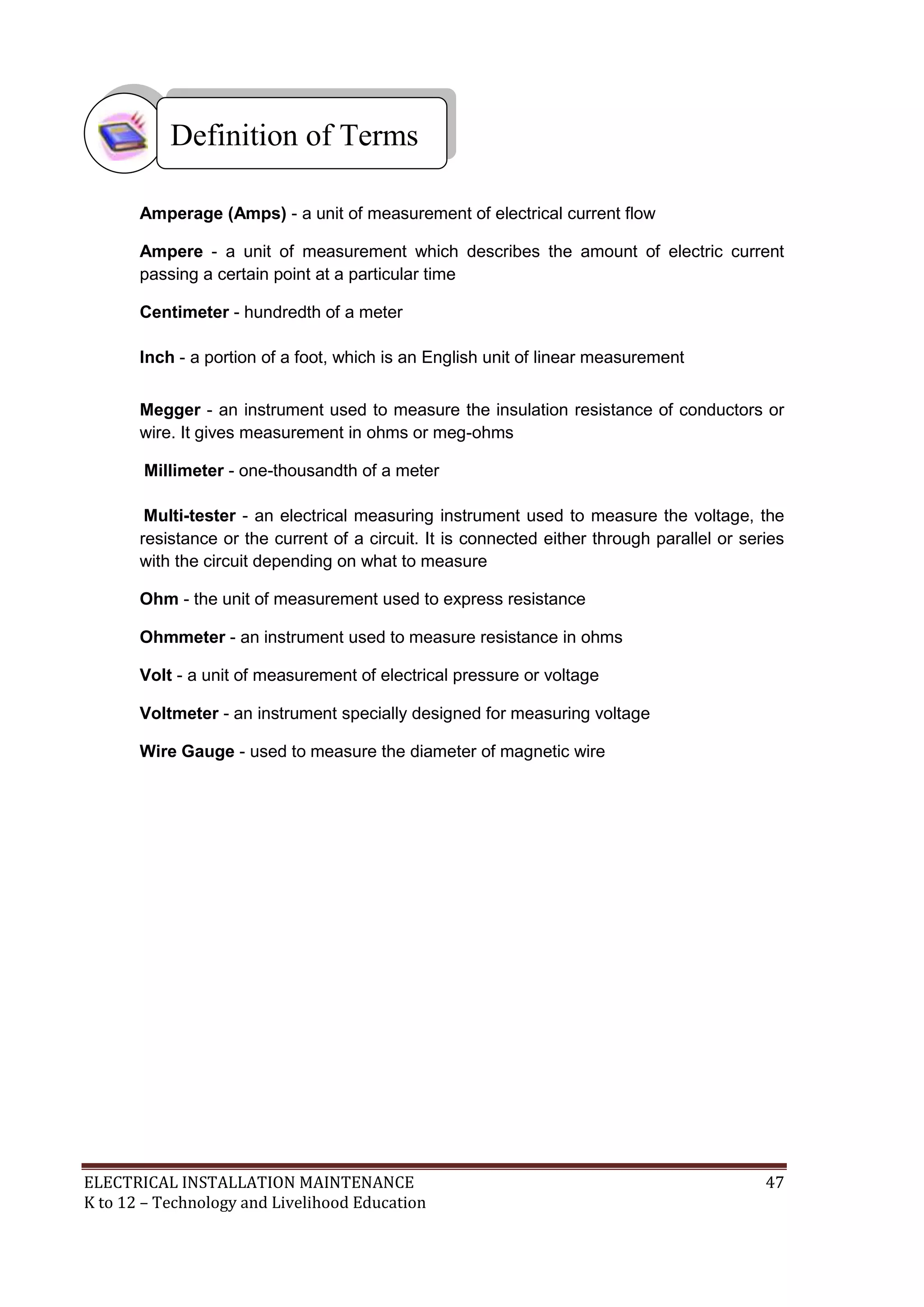 Definition of Terms 
Amperage (Amps) - a unit of measurement of electrical current flow 
Ampere - a unit of measurement which describes the amount of electric current 
passing a certain point at a particular time 
Centimeter - hundredth of a meter 
Inch - a portion of a foot, which is an English unit of linear measurement 
Megger - an instrument used to measure the insulation resistance of conductors or 
wire. It gives measurement in ohms or meg-ohms 
Millimeter - one-thousandth of a meter 
Multi-tester - an electrical measuring instrument used to measure the voltage, the 
resistance or the current of a circuit. It is connected either through parallel or series 
with the circuit depending on what to measure 
Ohm - the unit of measurement used to express resistance 
Ohmmeter - an instrument used to measure resistance in ohms 
Volt - a unit of measurement of electrical pressure or voltage 
Voltmeter - an instrument specially designed for measuring voltage 
Wire Gauge - used to measure the diameter of magnetic wire 
ELECTRICAL INSTALLATION MAINTENANCE 47 
K to 12 – Technology and Livelihood Education 
 