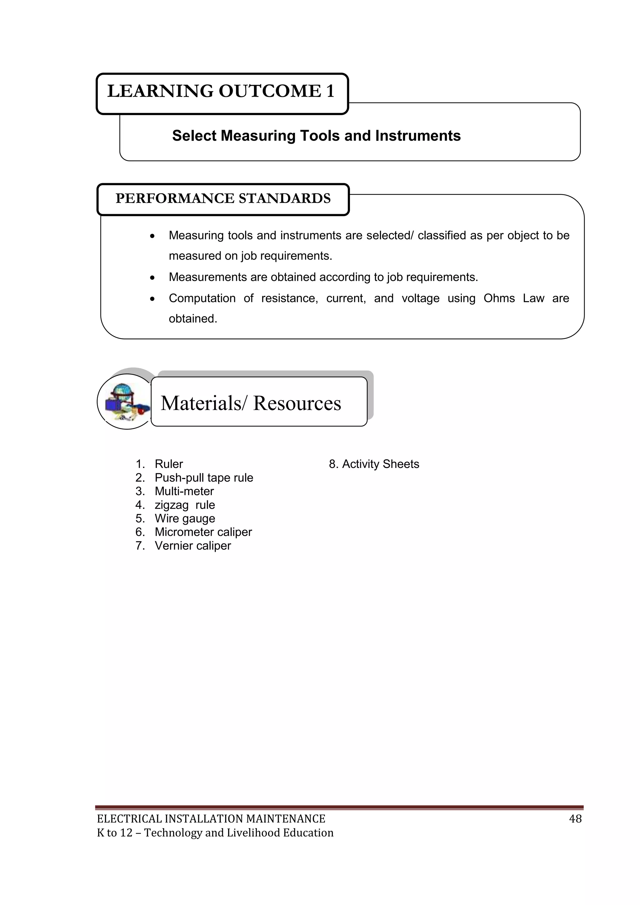 LEARNING OUTCOME 1 
Select Measuring Tools and Instruments 
PERFORMANCE STANDARDS 
 Measuring tools and instruments are selected/ classified as per object to be 
measured on job requirements. 
 Measurements are obtained according to job requirements. 
 Computation of resistance, current, and voltage using Ohms Law are 
obtained. 
Materials/ Resources 
 
1. Ruler 8. Activity Sheets 
2. Push-pull tape rule 
3. Multi-meter 
4. zigzag rule 
5. Wire gauge 
6. Micrometer caliper 
7. Vernier caliper 
ELECTRICAL INSTALLATION MAINTENANCE 48 
K to 12 – Technology and Livelihood Education 
 