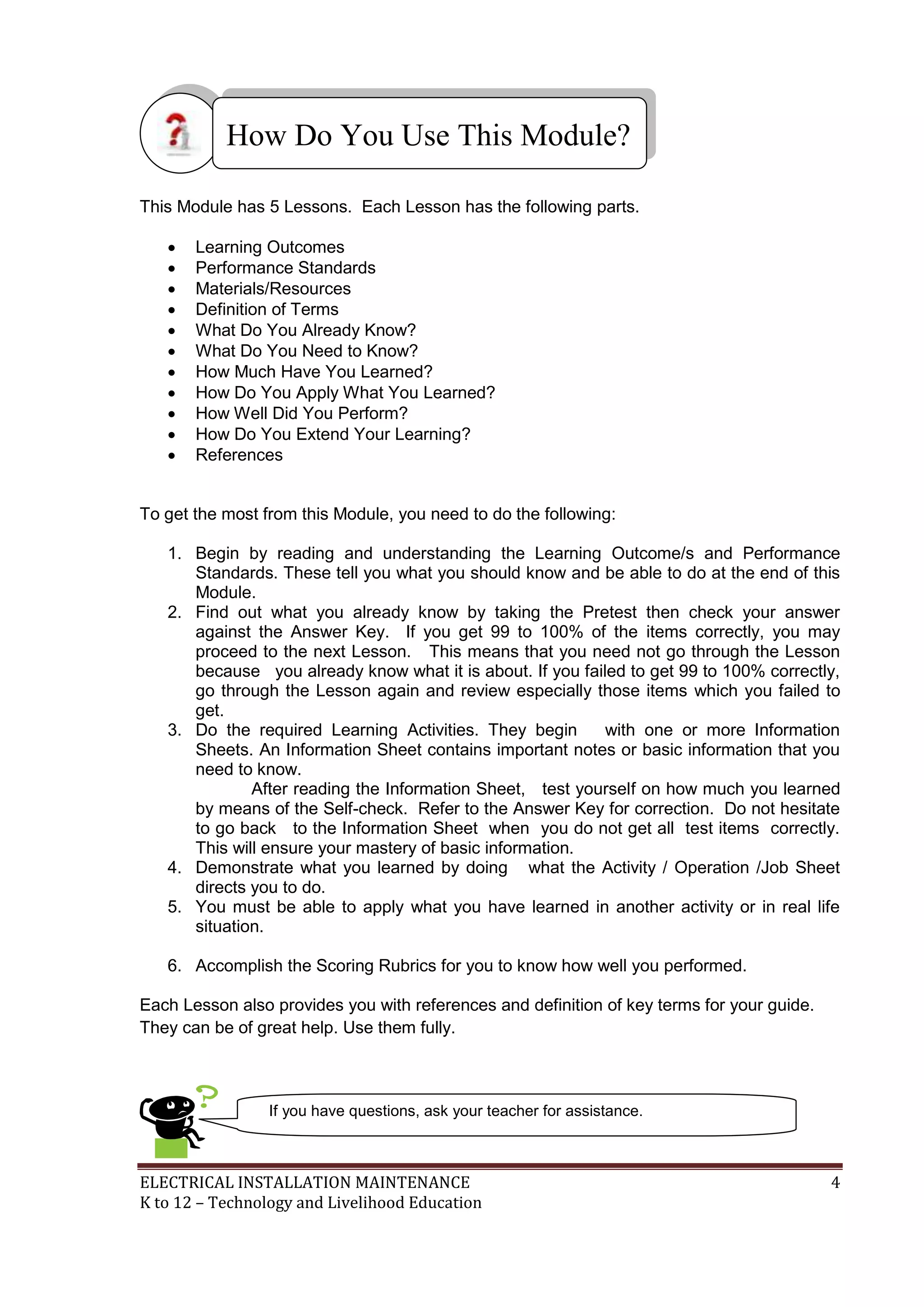How Do You Use This Module? 
This Module has 5 Lessons. Each Lesson has the following parts. 
 Learning Outcomes 
 Performance Standards 
 Materials/Resources 
 Definition of Terms 
 What Do You Already Know? 
 What Do You Need to Know? 
 How Much Have You Learned? 
 How Do You Apply What You Learned? 
 How Well Did You Perform? 
 How Do You Extend Your Learning? 
 References 
To get the most from this Module, you need to do the following: 
1. Begin by reading and understanding the Learning Outcome/s and Performance 
Standards. These tell you what you should know and be able to do at the end of this 
Module. 
2. Find out what you already know by taking the Pretest then check your answer 
against the Answer Key. If you get 99 to 100% of the items correctly, you may 
proceed to the next Lesson. This means that you need not go through the Lesson 
because you already know what it is about. If you failed to get 99 to 100% correctly, 
go through the Lesson again and review especially those items which you failed to 
get. 
3. Do the required Learning Activities. They begin with one or more Information 
Sheets. An Information Sheet contains important notes or basic information that you 
need to know. 
After reading the Information Sheet, test yourself on how much you learned 
by means of the Self-check. Refer to the Answer Key for correction. Do not hesitate 
to go back to the Information Sheet when you do not get all test items correctly. 
This will ensure your mastery of basic information. 
4. Demonstrate what you learned by doing what the Activity / Operation /Job Sheet 
directs you to do. 
5. You must be able to apply what you have learned in another activity or in real life 
situation. 
6. Accomplish the Scoring Rubrics for you to know how well you performed. 
Each Lesson also provides you with references and definition of key terms for your guide. 
They can be of great help. Use them fully. 
If you have questions, ask your teacher for assistance. 
ELECTRICAL INSTALLATION MAINTENANCE 4 
K to 12 – Technology and Livelihood Education 
 
