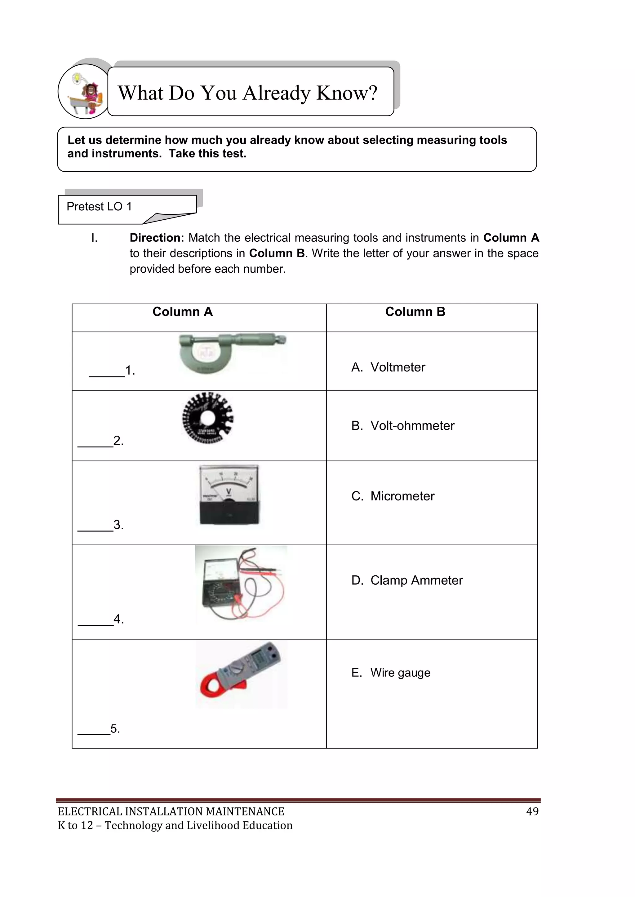 What Do You Already Know? 
Let us determine how much you already know about selecting measuring tools 
and instruments. Take this test. 
Pretest LO 1 
I. Direction: Match the electrical measuring tools and instruments in Column A 
to their descriptions in Column B. Write the letter of your answer in the space 
provided before each number. 
Column A Column B 
_____1. 
A. Voltmeter 
_____2. 
B. Volt-ohmmeter 
_____3. 
C. Micrometer 
_____4. 
D. Clamp Ammeter 
_____5. 
E. Wire gauge 
ELECTRICAL INSTALLATION MAINTENANCE 49 
K to 12 – Technology and Livelihood Education 
 