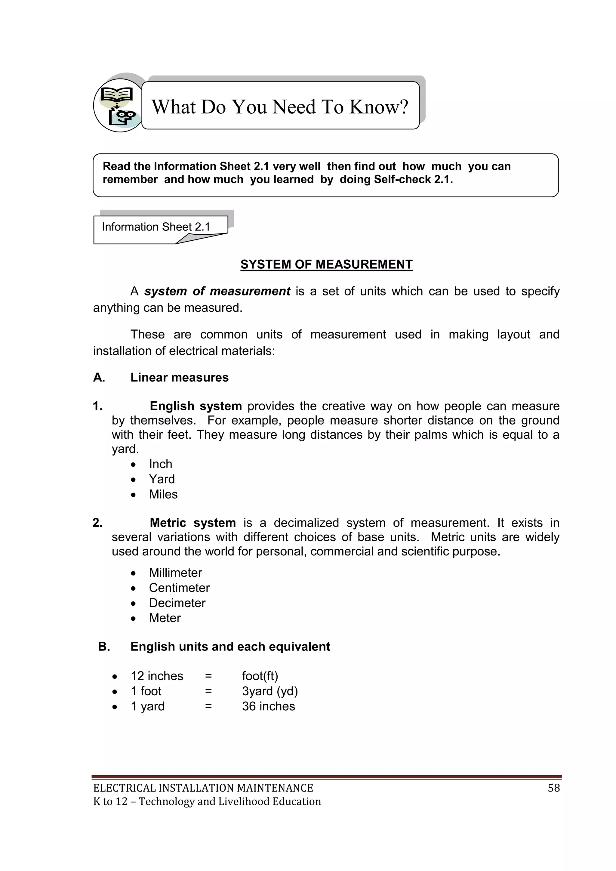What Do You Need To Know? 
Read the Information Sheet 2.1 very well then find out how much you can 
remember and how much you learned by doing Self-check 2.1. 
SYSTEM OF MEASUREMENT 
Information Sheet 2.1 
A system of measurement is a set of units which can be used to specify 
anything can be measured. 
These are common units of measurement used in making layout and 
installation of electrical materials: 
A. Linear measures 
1. English system provides the creative way on how people can measure 
by themselves. For example, people measure shorter distance on the ground 
with their feet. They measure long distances by their palms which is equal to a 
yard. 
 Inch 
 Yard 
 Miles 
2. Metric system is a decimalized system of measurement. It exists in 
several variations with different choices of base units. Metric units are widely 
used around the world for personal, commercial and scientific purpose. 
 Millimeter 
 Centimeter 
 Decimeter 
 Meter 
B. English units and each equivalent 
 12 inches = foot(ft) 
 1 foot = 3yard (yd) 
 1 yard = 36 inches 
ELECTRICAL INSTALLATION MAINTENANCE 58 
K to 12 – Technology and Livelihood Education 
 