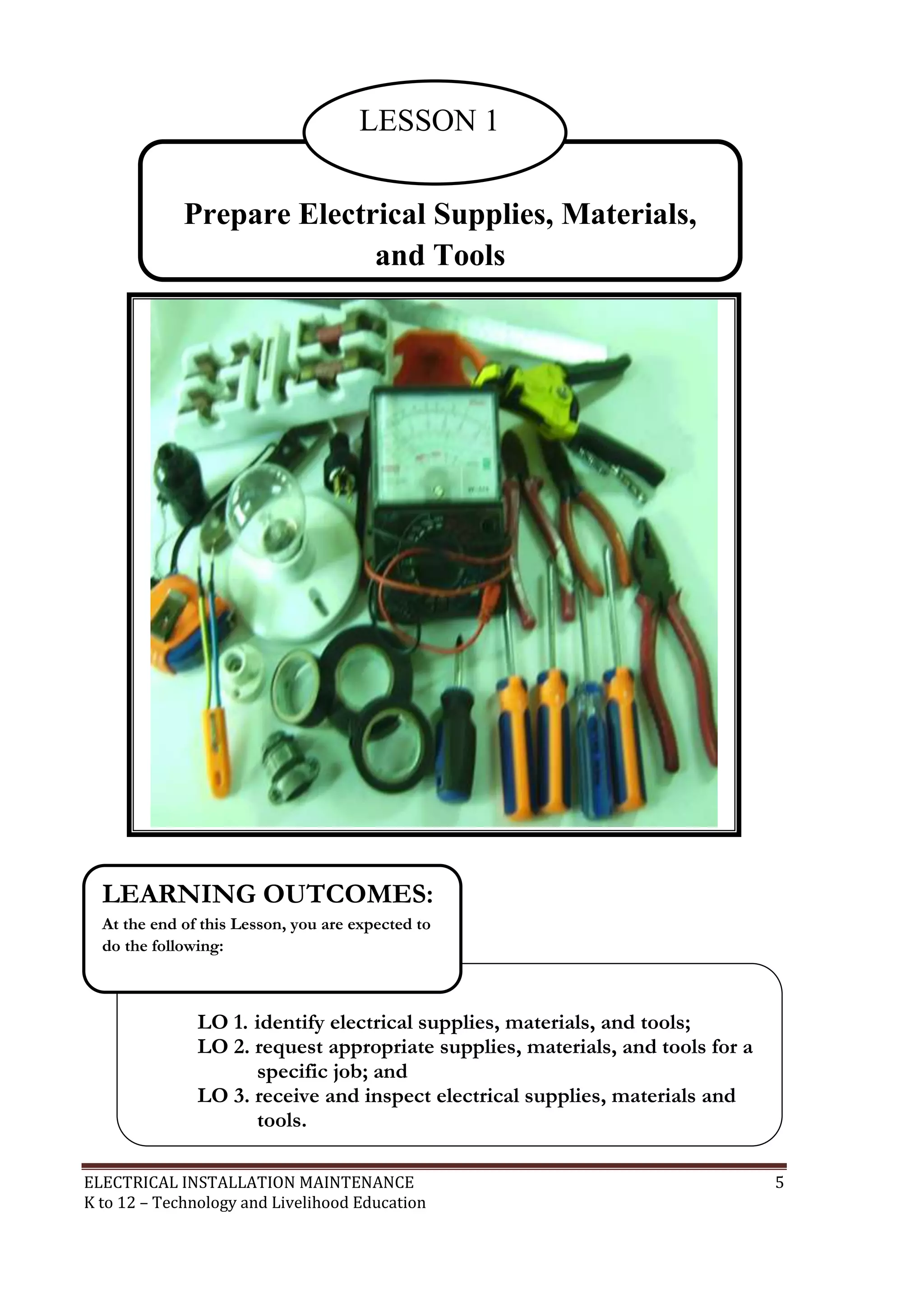 LESSON 1 
Prepare Electrical Supplies, Materials, 
and Tools 
LEARNING OUTCOMES: 
At the end of this Lesson, you are expected to 
do the following: 
LO 1. identify electrical supplies, materials, and tools; 
LO 2. request appropriate supplies, materials, and tools for a 
specific job; and 
LO 3. receive and inspect electrical supplies, materials and 
tools. 
ELECTRICAL INSTALLATION MAINTENANCE 5 
K to 12 – Technology and Livelihood Education 
 