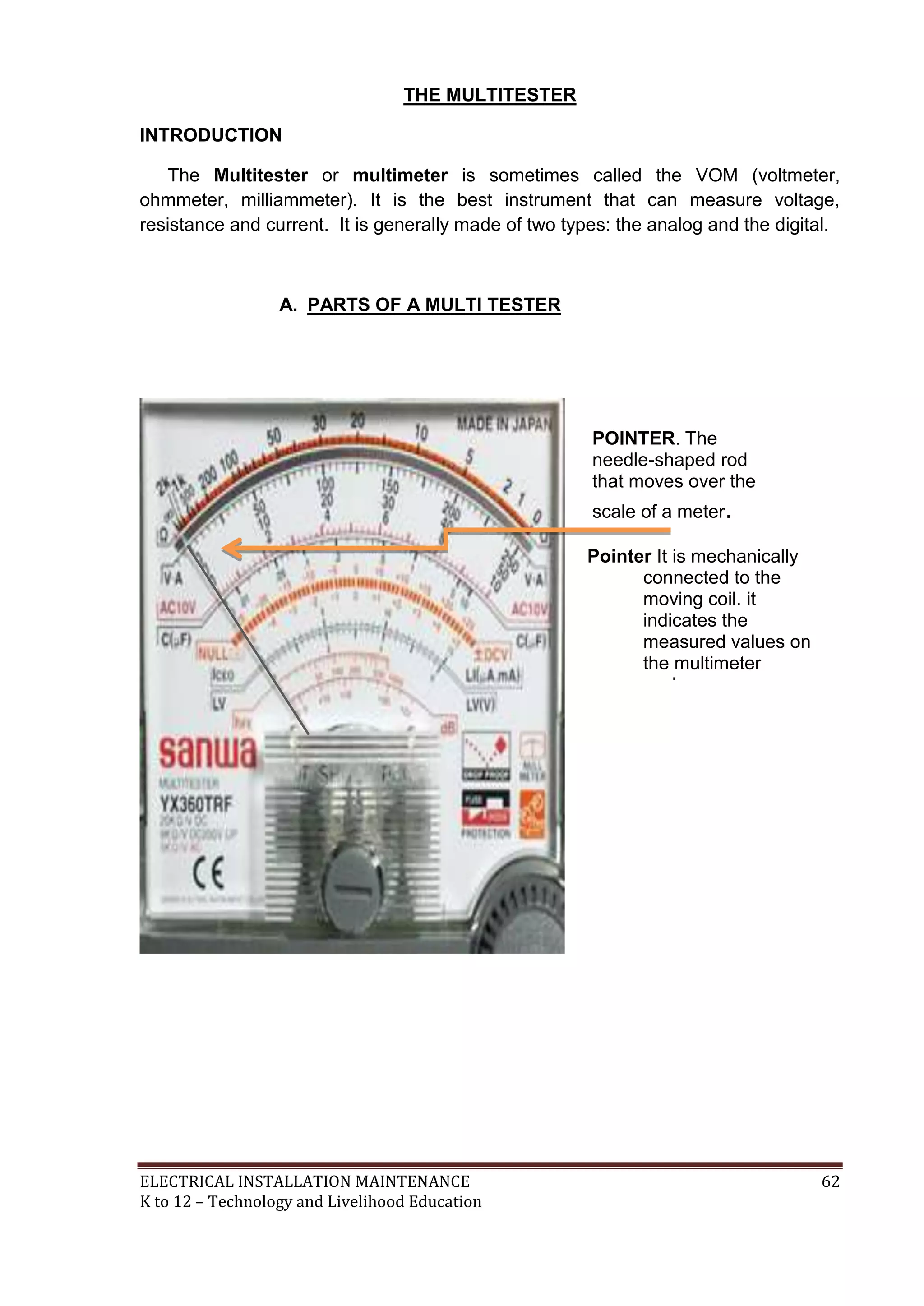 THE MULTITESTER 
INTRODUCTION 
The Multitester or multimeter is sometimes called the VOM (voltmeter, 
ohmmeter, milliammeter). It is the best instrument that can measure voltage, 
resistance and current. It is generally made of two types: the analog and the digital. 
A. PARTS OF A MULTI TESTER 
POINTER. The 
needle-shaped rod 
that moves over the 
scale of a meter. 
Pointer It is mechanically 
connected to the 
moving coil. it 
indicates the 
measured values on 
the multimeter 
scale. 
ELECTRICAL INSTALLATION MAINTENANCE 62 
K to 12 – Technology and Livelihood Education 
 