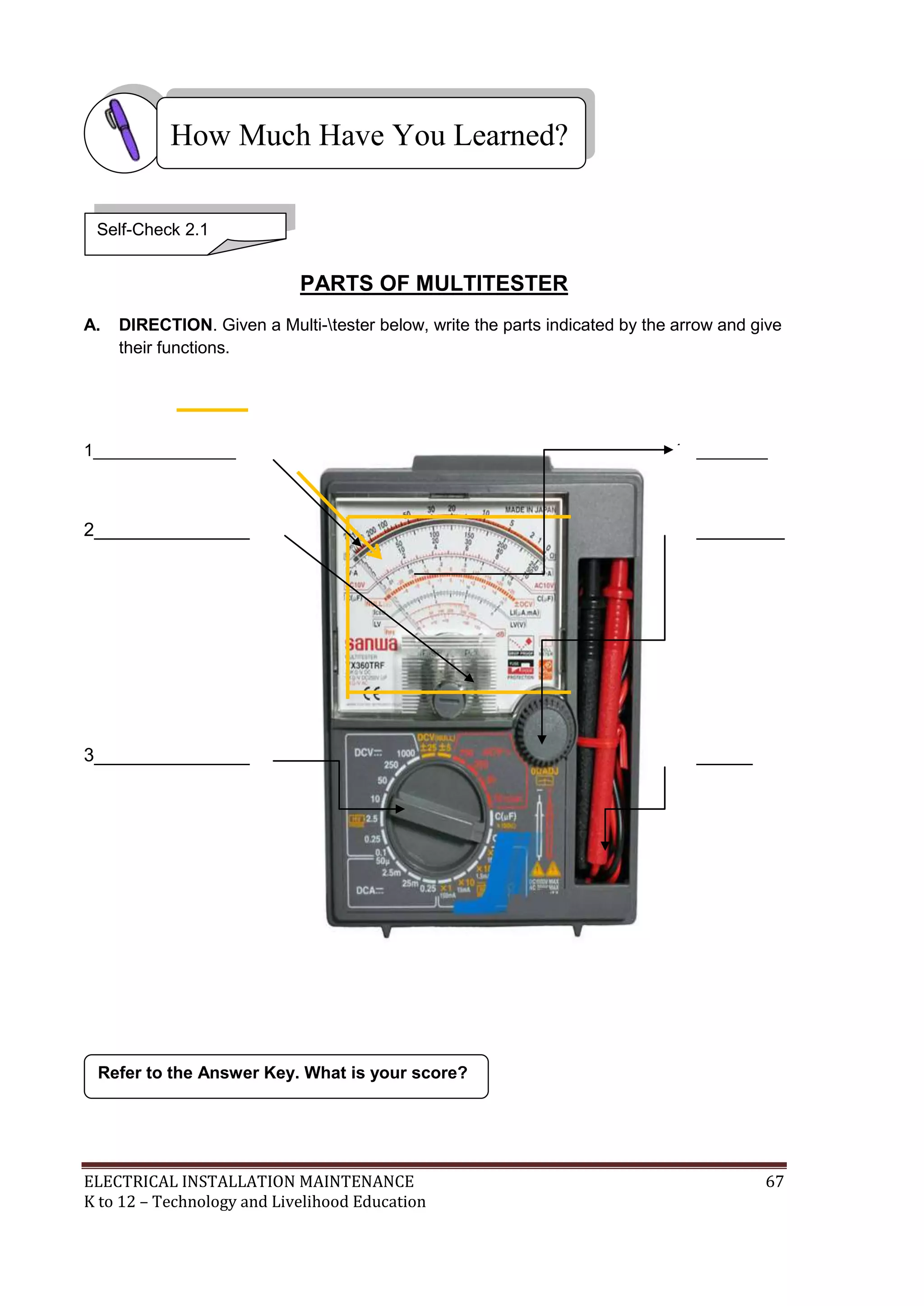 How Much Have You Learned? 
PARTS OF MULTITESTER 
Self-Check 2.1 
A. DIRECTION. Given a Multi-tester below, write the parts indicated by the arrow and give 
their functions. 
1_______________ 4_________ 
2_______________ 5____________ 
3_______________ 6________ 
Refer to the Answer Key. What is your score? 
ELECTRICAL INSTALLATION MAINTENANCE 67 
K to 12 – Technology and Livelihood Education 
 