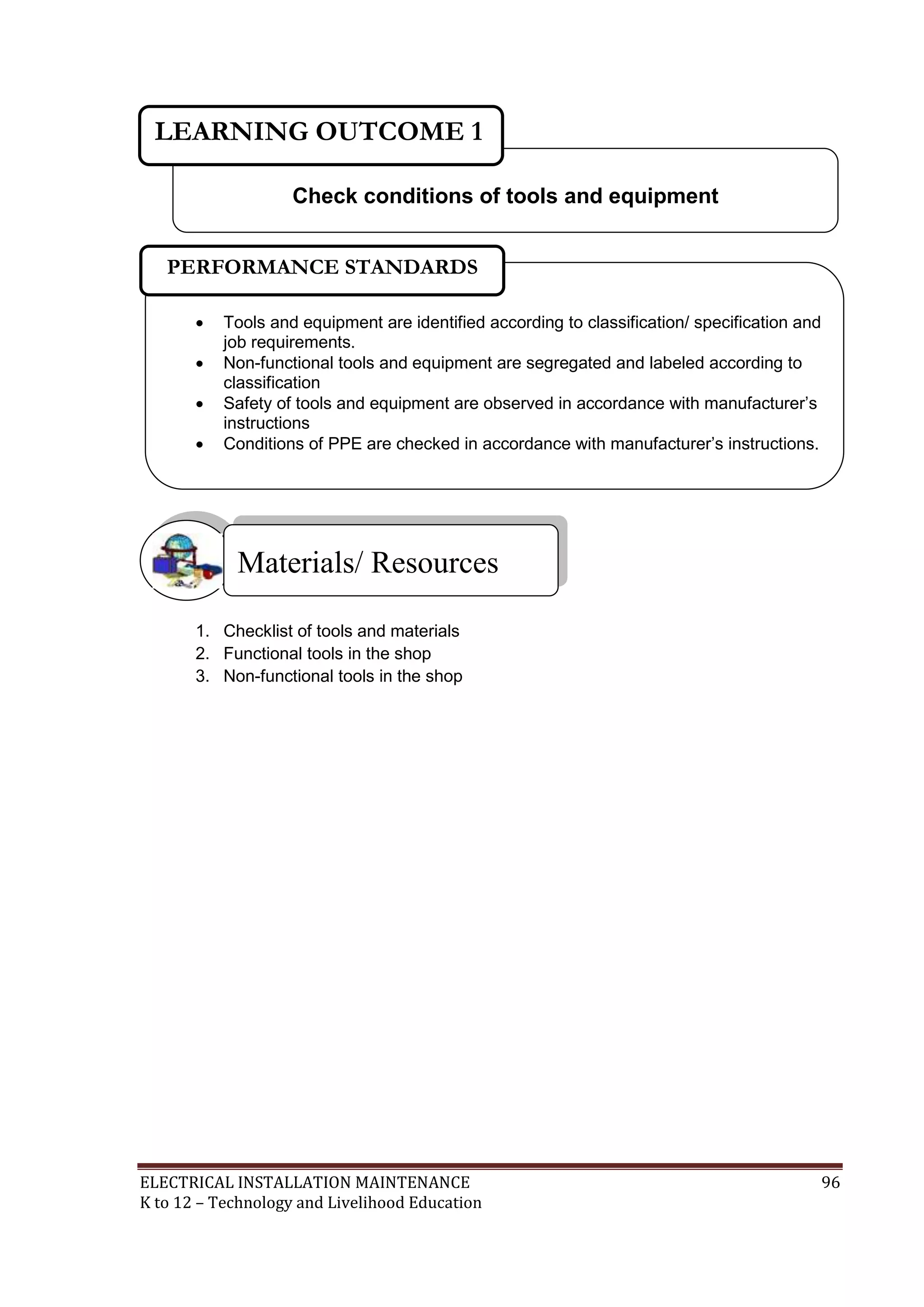 LEARNING OUTCOME 1 
Check conditions of tools and equipment 
PERFORMANCE STANDARDS 
 Tools and equipment are identified according to classification/ specification and 
job requirements. 
 Non-functional tools and equipment are segregated and labeled according to 
classification 
 Safety of tools and equipment are observed in accordance with manufacturer’s 
instructions 
 Conditions of PPE are checked in accordance with manufacturer’s instructions. 
Materials/ Resources 
 
1. Checklist of tools and materials 
2. Functional tools in the shop 
3. Non-functional tools in the shop 
ELECTRICAL INSTALLATION MAINTENANCE 96 
K to 12 – Technology and Livelihood Education 
 