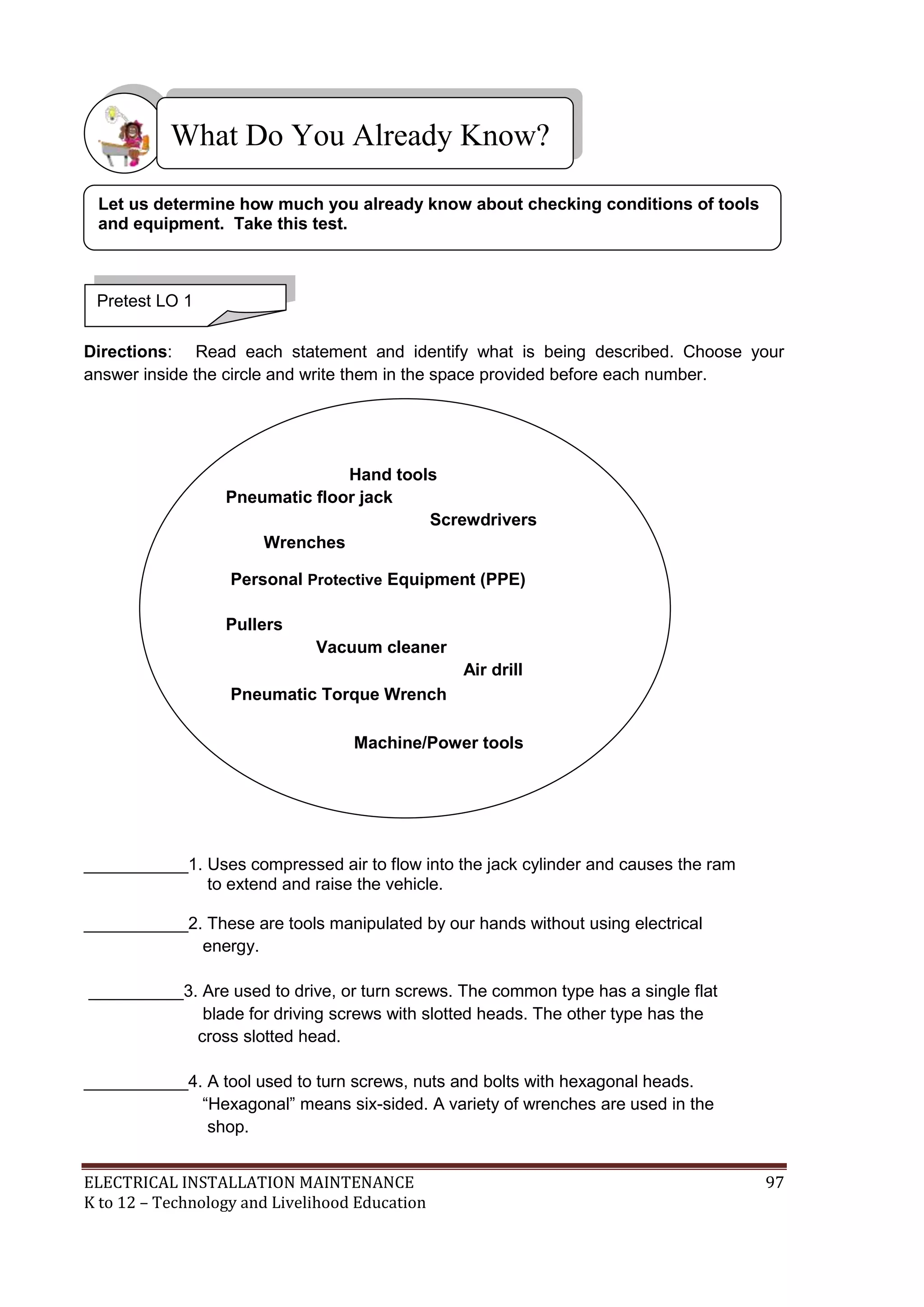 What Do You Already Know? 
Let us determine how much you already know about checking conditions of tools 
and equipment. Take this test. 
Pretest LO 1 
Directions: Read each statement and identify what is being described. Choose your 
answer inside the circle and write them in the space provided before each number. 
Hand tools 
Pneumatic floor jack 
Screwdrivers 
Wrenches 
Personal Protective Equipment (PPE) 
Pullers 
Vacuum cleaner 
Air drill 
Pneumatic Torque Wrench 
Machine/Power tools 
___________1. Uses compressed air to flow into the jack cylinder and causes the ram 
to extend and raise the vehicle. 
___________2. These are tools manipulated by our hands without using electrical 
energy. 
__________3. Are used to drive, or turn screws. The common type has a single flat 
blade for driving screws with slotted heads. The other type has the 
cross slotted head. 
___________4. A tool used to turn screws, nuts and bolts with hexagonal heads. 
―Hexagonal‖ means six-sided. A variety of wrenches are used in the 
shop. 
ELECTRICAL INSTALLATION MAINTENANCE 97 
K to 12 – Technology and Livelihood Education 
 