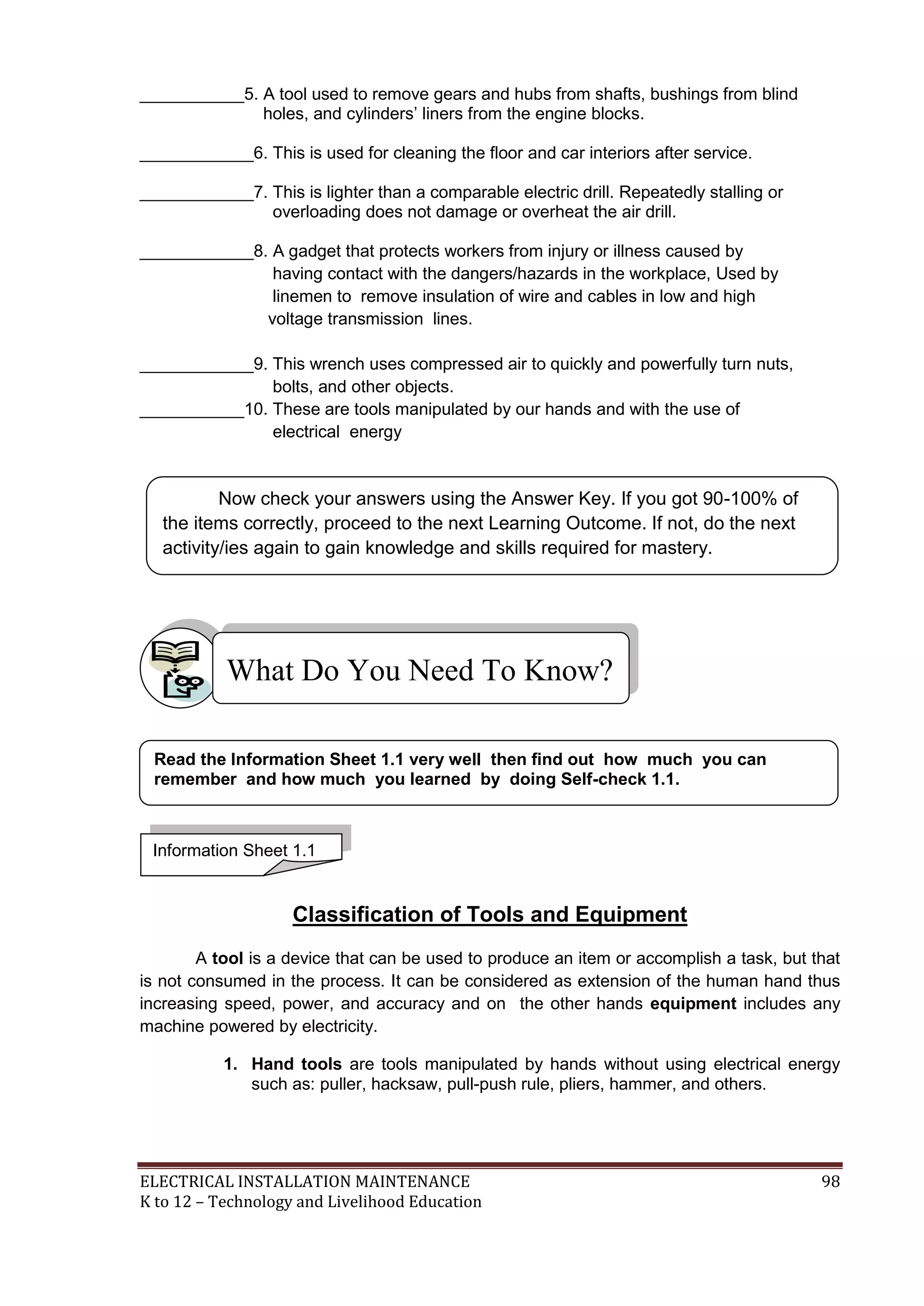 ___________5. A tool used to remove gears and hubs from shafts, bushings from blind 
holes, and cylinders’ liners from the engine blocks. 
____________6. This is used for cleaning the floor and car interiors after service. 
____________7. This is lighter than a comparable electric drill. Repeatedly stalling or 
overloading does not damage or overheat the air drill. 
____________8. A gadget that protects workers from injury or illness caused by 
having contact with the dangers/hazards in the workplace, Used by 
linemen to remove insulation of wire and cables in low and high 
voltage transmission lines. 
____________9. This wrench uses compressed air to quickly and powerfully turn nuts, 
bolts, and other objects. 
___________10. These are tools manipulated by our hands and with the use of 
electrical energy 
Now check your answers using the Answer Key. If you got 90-100% of 
the items correctly, proceed to the next Learning Outcome. If not, do the next 
activity/ies again to gain knowledge and skills required for mastery. 
What Do You Need To Know? 
Read the Information Sheet 1.1 very well then find out how much you can 
remember and how much you learned by doing Self-check 1.1. 
Information Sheet 1.1 
Classification of Tools and Equipment 
A tool is a device that can be used to produce an item or accomplish a task, but that 
is not consumed in the process. It can be considered as extension of the human hand thus 
increasing speed, power, and accuracy and on the other hands equipment includes any 
machine powered by electricity. 
1. Hand tools are tools manipulated by hands without using electrical energy 
such as: puller, hacksaw, pull-push rule, pliers, hammer, and others. 
ELECTRICAL INSTALLATION MAINTENANCE 98 
K to 12 – Technology and Livelihood Education 
 