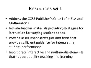 Resources will:
• Address the CCSS Publisher’s Criteria for ELA and
Mathematics
• Include teacher materials providing strategies for
instruction for varying student needs
• Provide assessment strategies and tools that
provide sufficient guidance for interpreting
student performance
• Incorporate interactive and multimedia elements
that support quality teaching and learning
 