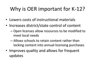 Why is OER important for K-12?
• Lowers costs of instructional materials
• Increases district/state control of content
– Open licenses allow resources to be modified to
meet local needs
– Allows schools to retain content rather than
locking content into annual licensing purchases
• Improves quality and allows for frequent
updates
 
