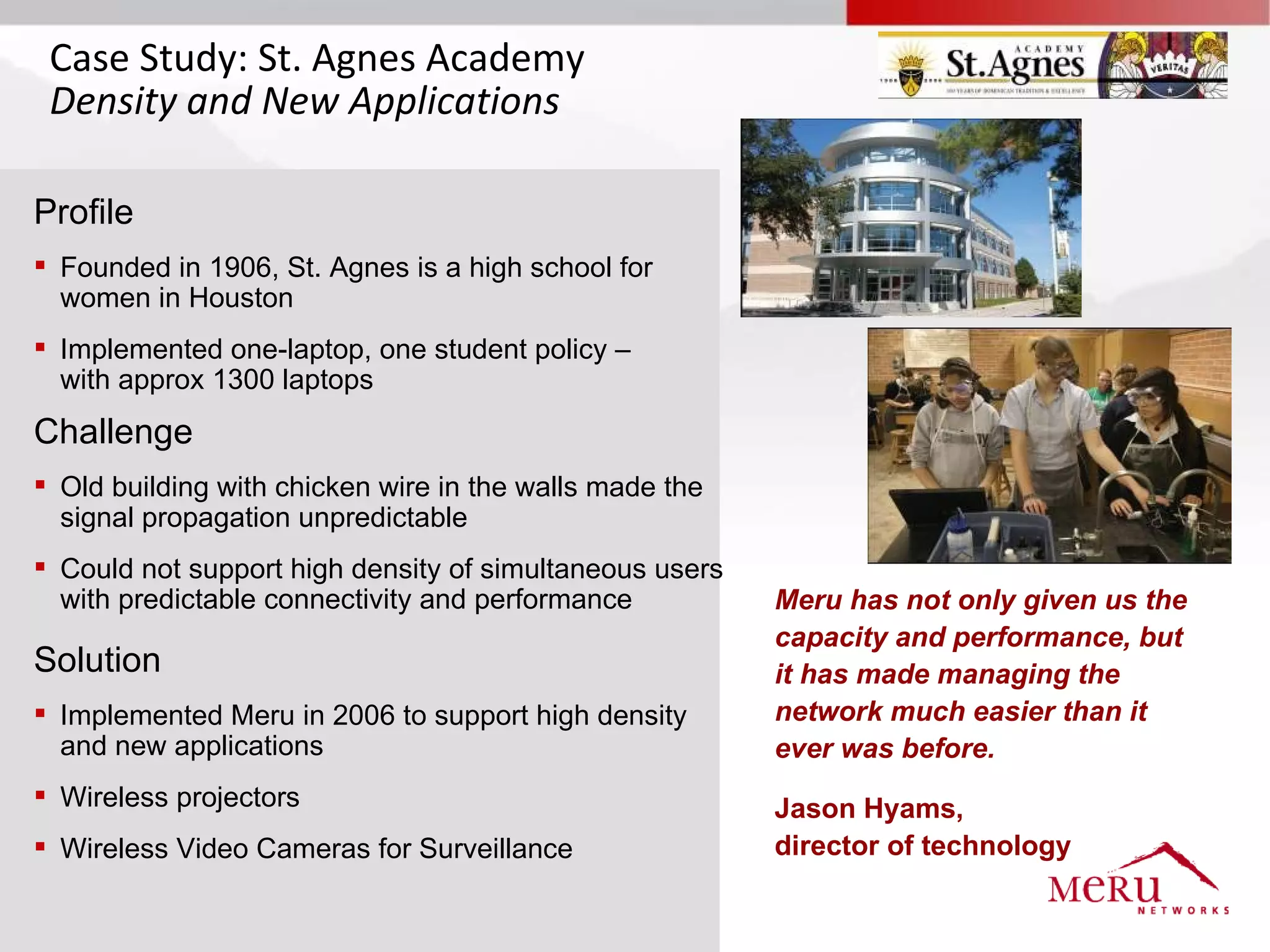 Case Study: St. Agnes Academy
 Density and New Applications

Profile
 Founded in 1906, St. Agnes is a high school for
  women in Houston
 Implemented one-laptop, one student policy –
  with approx 1300 laptops
Challenge
 Old building with chicken wire in the walls made the
  signal propagation unpredictable
 Could not support high density of simultaneous users
  with predictable connectivity and performance          Meru has not only given us the
                                                         capacity and performance, but
Solution                                                 it has made managing the
 Implemented Meru in 2006 to support high density       network much easier than it
  and new applications                                   ever was before.
 Wireless projectors                                    Jason Hyams,
 Wireless Video Cameras for Surveillance                director of technology
 