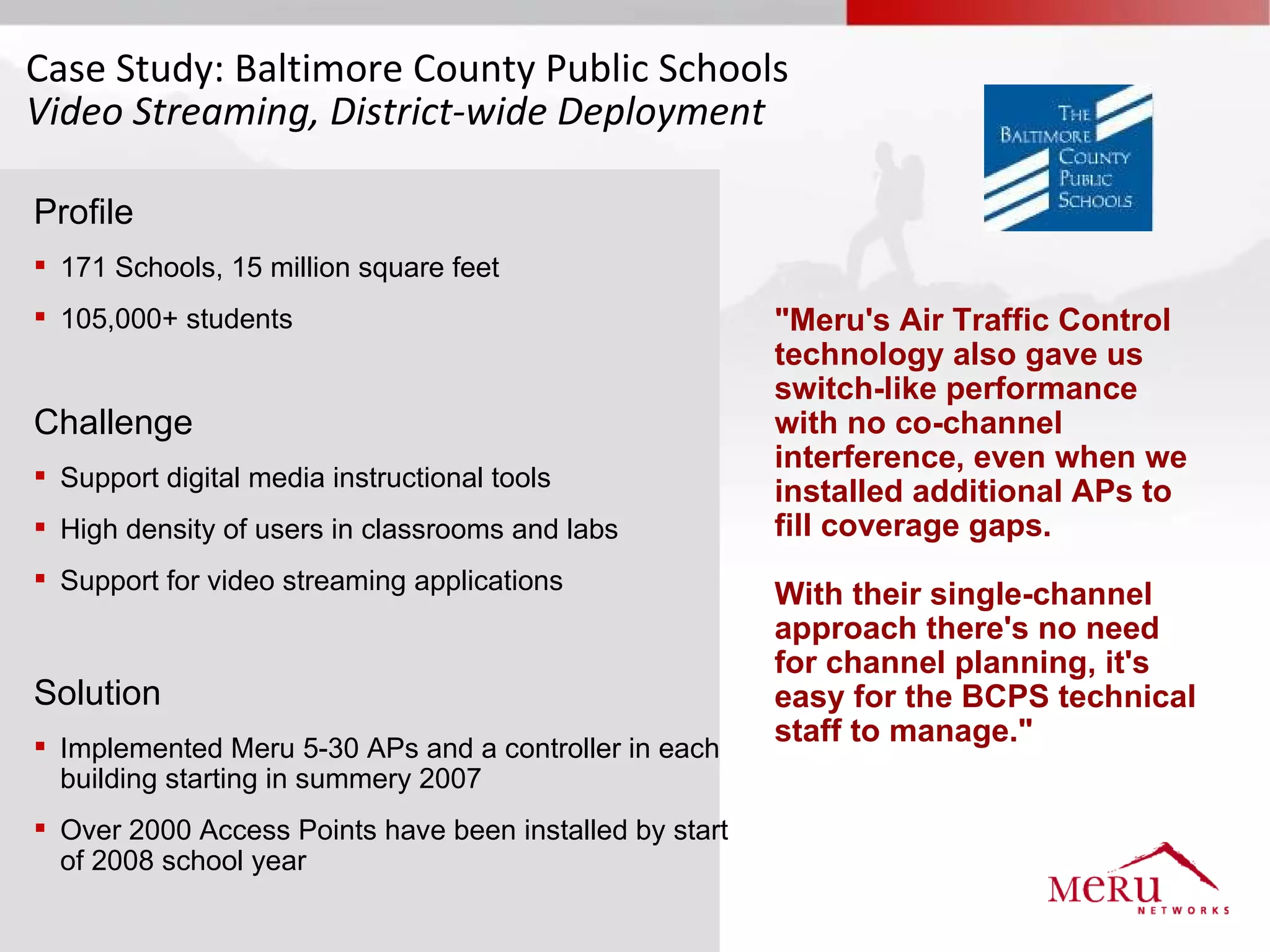 Case Study: Baltimore County Public Schools
Video Streaming, District-wide Deployment

Profile
 171 Schools, 15 million square feet
 105,000+ students                                      "Meru's Air Traffic Control
                                                         technology also gave us
                                                         switch-like performance
Challenge                                                with no co-channel
                                                         interference, even when we
 Support digital media instructional tools
                                                         installed additional APs to
 High density of users in classrooms and labs           fill coverage gaps.
 Support for video streaming applications
                                                         With their single-channel
                                                         approach there's no need
                                                         for channel planning, it's
Solution                                                 easy for the BCPS technical
 Implemented Meru 5-30 APs and a controller in each
                                                         staff to manage."
  building starting in summery 2007
 Over 2000 Access Points have been installed by start
  of 2008 school year
 