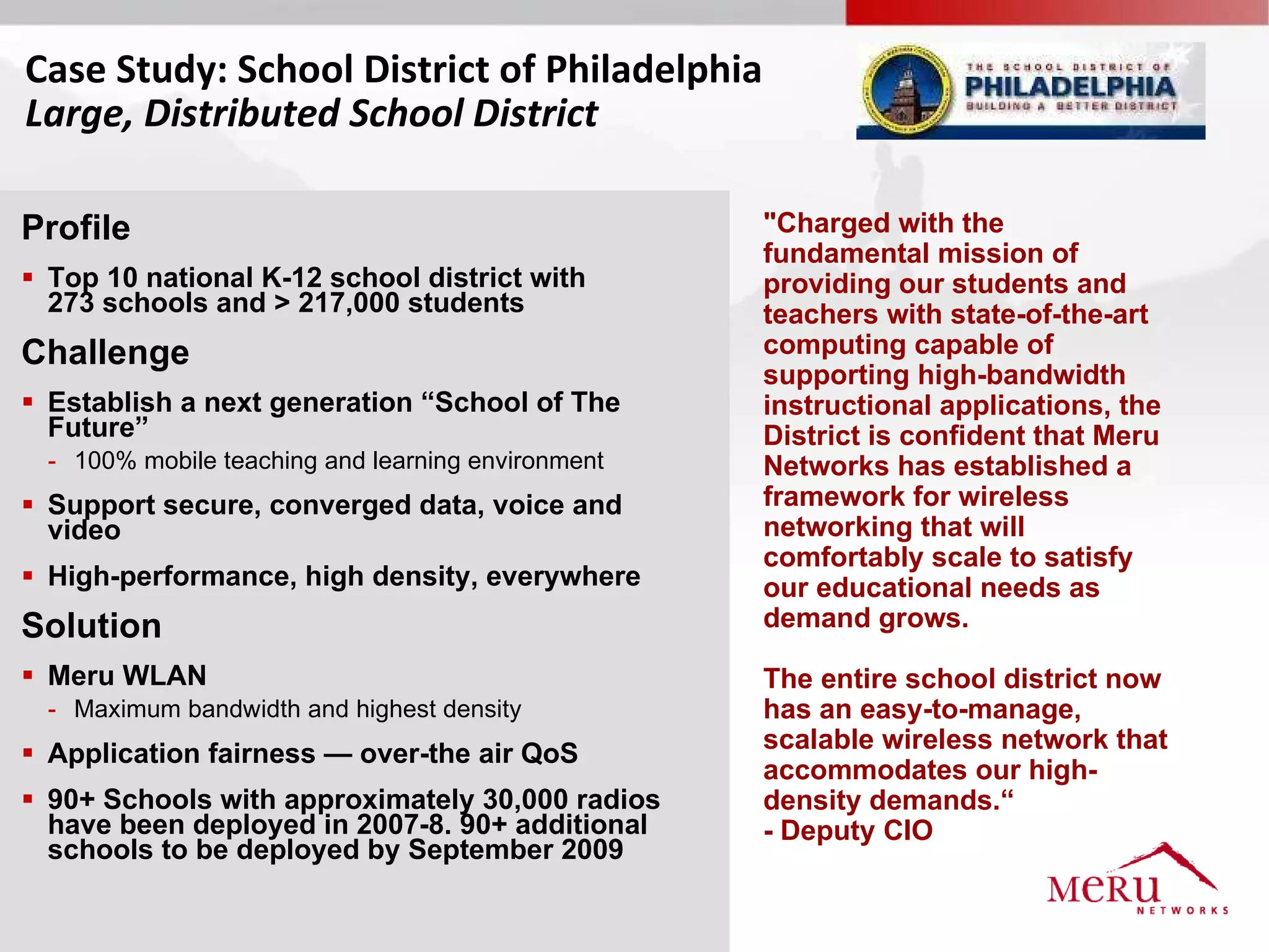 Case Study: School District of Philadelphia
Large, Distributed School District

Profile                                             "Charged with the
                                                    fundamental mission of
 Top 10 national K-12 school district with         providing our students and
  273 schools and > 217,000 students                teachers with state-of-the-art
Challenge                                           computing capable of
                                                    supporting high-bandwidth
 Establish a next generation “School of The        instructional applications, the
  Future”                                           District is confident that Meru
  - 100% mobile teaching and learning environment   Networks has established a
 Support secure, converged data, voice and         framework for wireless
  video                                             networking that will
                                                    comfortably scale to satisfy
 High-performance, high density, everywhere        our educational needs as
Solution                                            demand grows.

 Meru WLAN                                         The entire school district now
  - Maximum bandwidth and highest density           has an easy-to-manage,
 Application fairness — over-the air QoS           scalable wireless network that
                                                    accommodates our high-
 90+ Schools with approximately 30,000 radios      density demands.“
  have been deployed in 2007-8. 90+ additional      - Deputy CIO
  schools to be deployed by September 2009
 